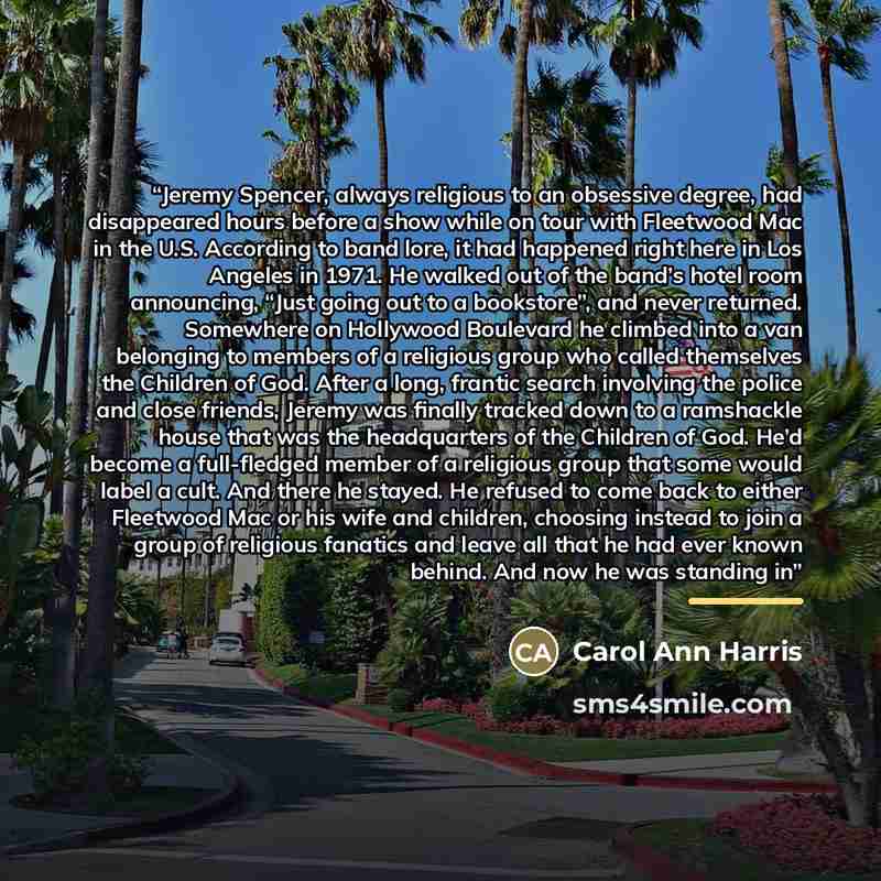 “Jeremy Spencer, always religious to an obsessive degree, had disappeared hours before a show while on tour with Fleetwood Mac in the U.S. According to band lore, it had happened right here in Los Angeles in 1971. He walked out of the band’s hotel room announcing, “Just going out to a bookstore”…” quote by Carol Ann Harris