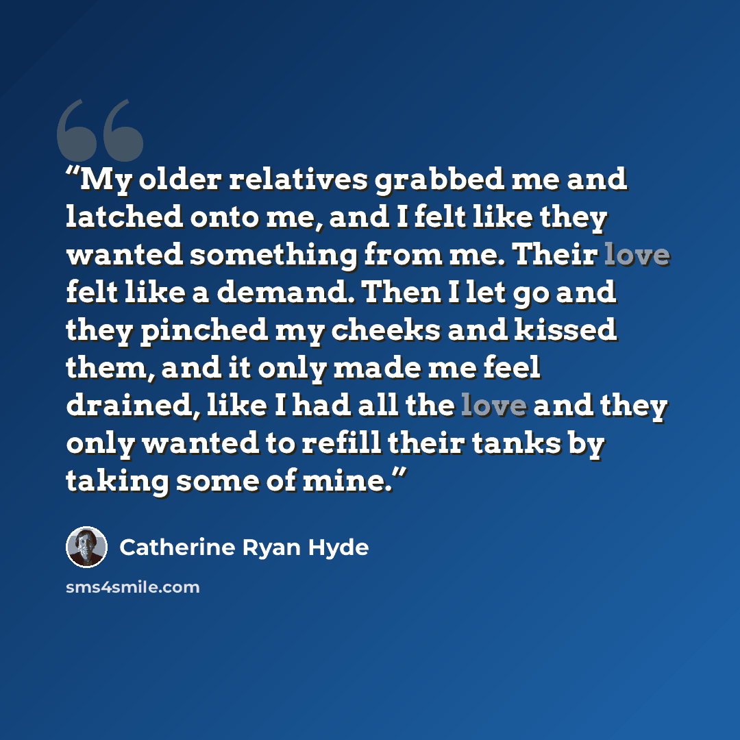 “My older relatives grabbed me and latched onto me, and I felt like they wanted something from me. Their love felt like a demand. Then I let go and they pinched my cheeks and kissed them, and it only made me feel drained, like I had all the love and they only wanted to refill their tanks by taking…” quote by Catherine Ryan Hyde