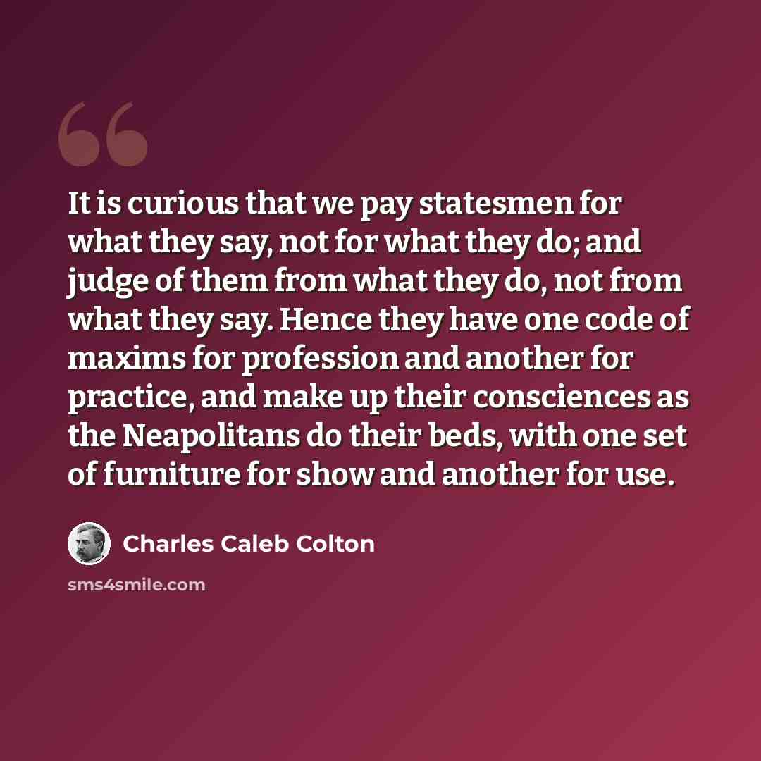 “It is curious that we pay statesmen for what they say, not for what they do; and judge of them from what they do, not from what they say. Hence they have one code of maxims for profession and another for practice, and make up their consciences as the Neapolitans do their beds, with one set of…” quote by Charles Caleb Colton