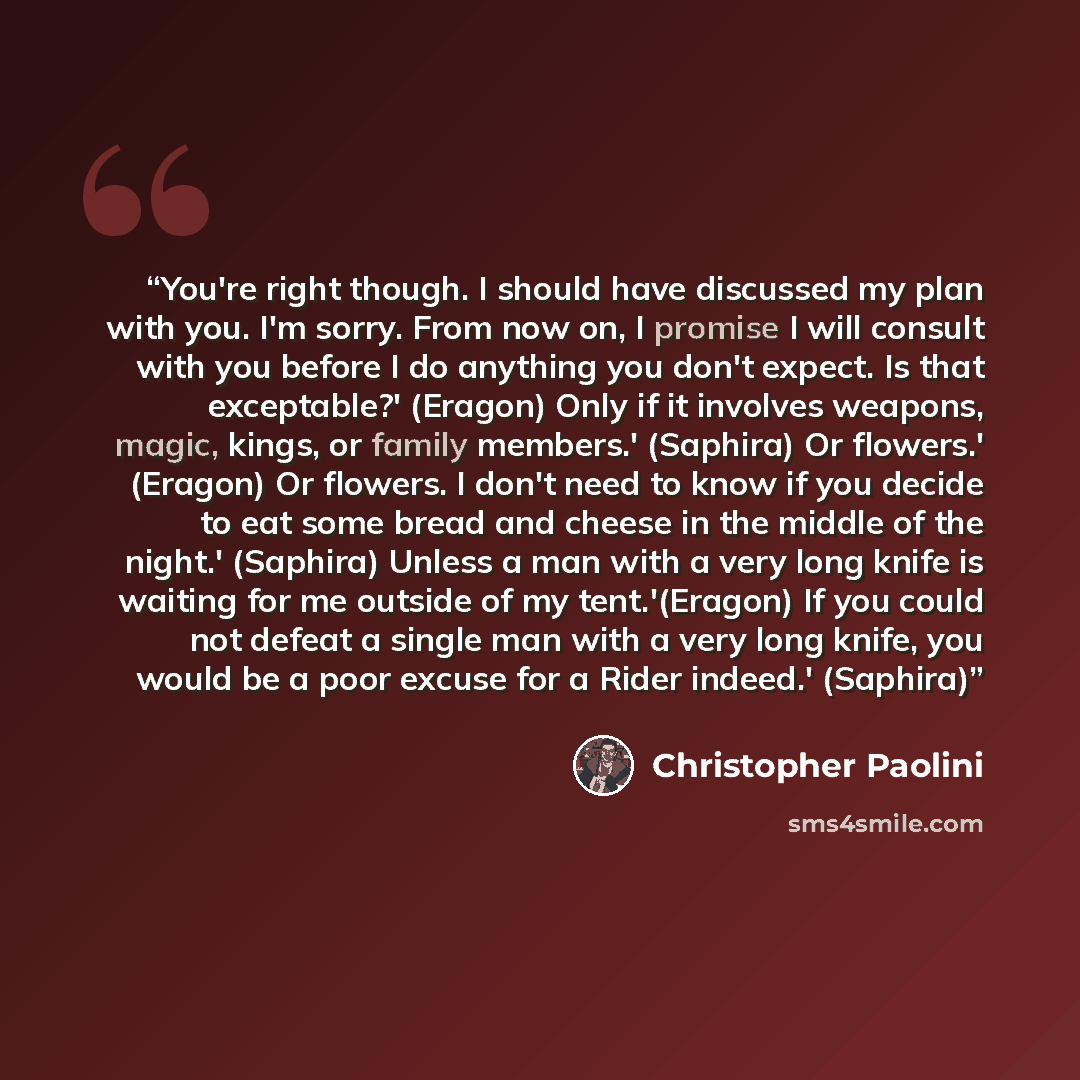 “You're right though. I should have discussed my plan with you. I'm sorry. From now on, I promise I will consult with you before I do anything you don't expect. Is that exceptable?' (Eragon) Only if it involves weapons, magic, kings, or family members.' (Saphira) Or flowers.' (Eragon) Or flowers. I…” quote by Christopher Paolini