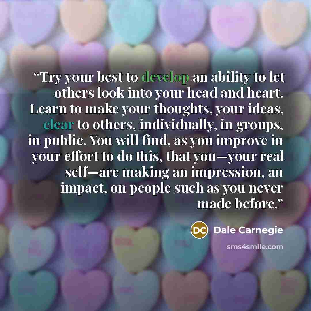 “Try your best to develop an ability to let others look into your head and heart. Learn to make your thoughts, your ideas, clear to others, individually, in groups, in public. You will find, as you improve in your effort to do this, that you—your real self—are making an impression, an impact, on…” quote by Dale Carnegie