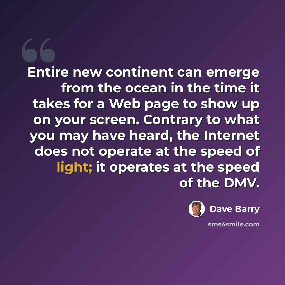 “Entire new continent can emerge from the ocean in the time it takes for a Web page to show up on your screen. Contrary to what you may have heard, the Internet does not operate at the speed of light; it operates at the speed of the DMV.” quote by Dave Barry