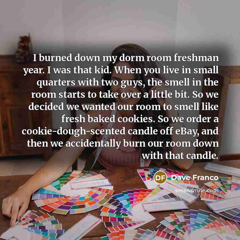 “I burned down my dorm room freshman year. I was that kid. When you live in small quarters with two guys, the smell in the room starts to take over a little bit. So we decided we wanted our room to smell like fresh baked cookies. So we order a cookie-dough-scented candle off eBay, and then we…” quote by Dave Franco