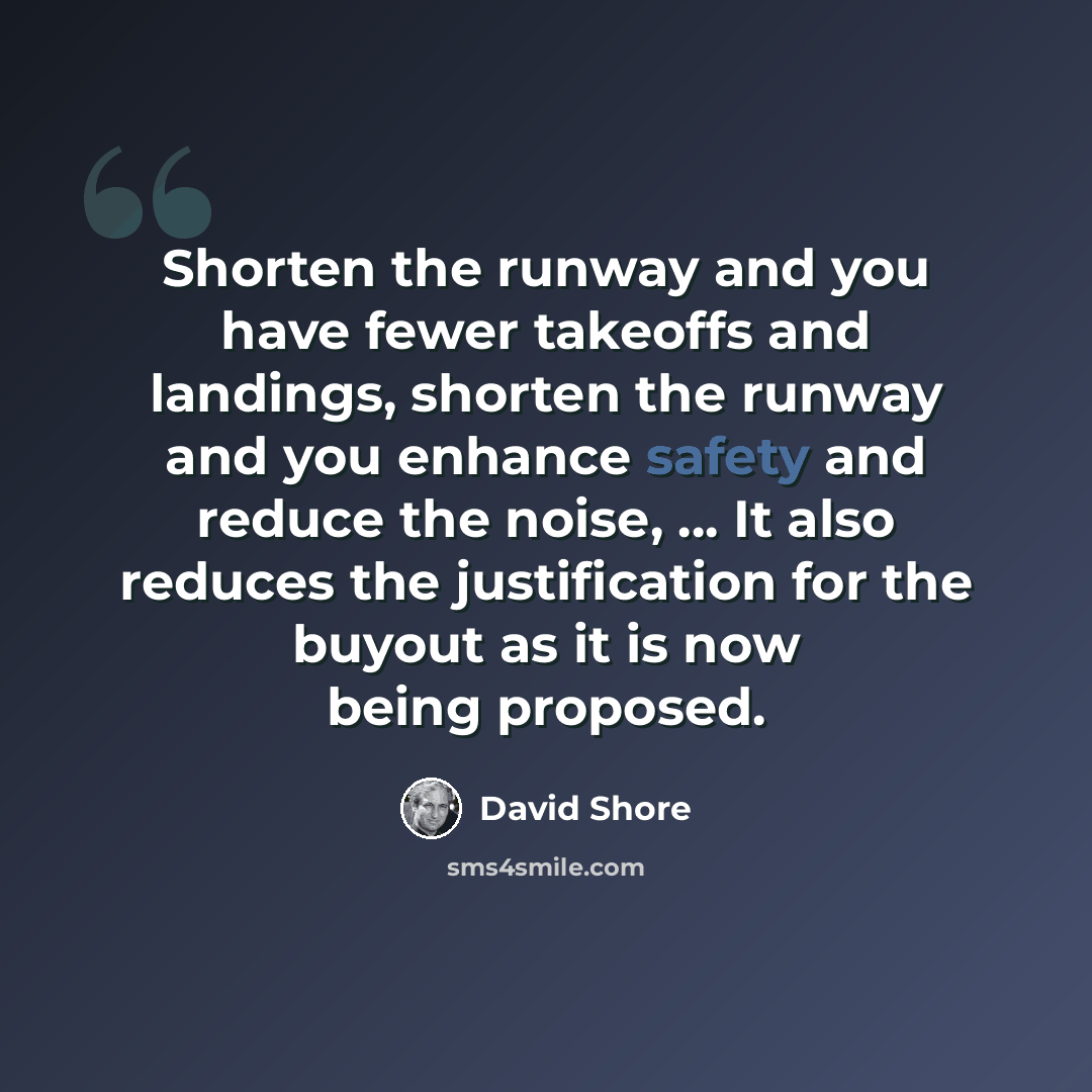 “Shorten the runway and you have fewer takeoffs and landings, shorten the runway and you enhance safety and reduce the noise, ... It also reduces the justification for the buyout as it is now being proposed.” quote by David Shore