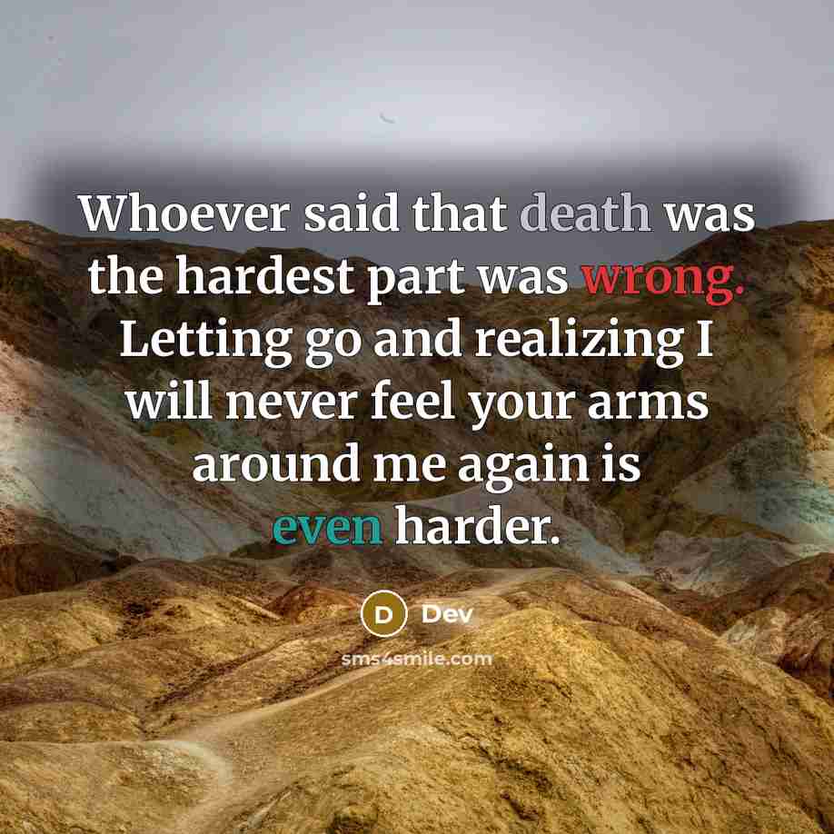 “Whoever said that death was the hardest part was wrong. Letting go and realizing I will never feel your arms around me again is even harder.” quote by Dev