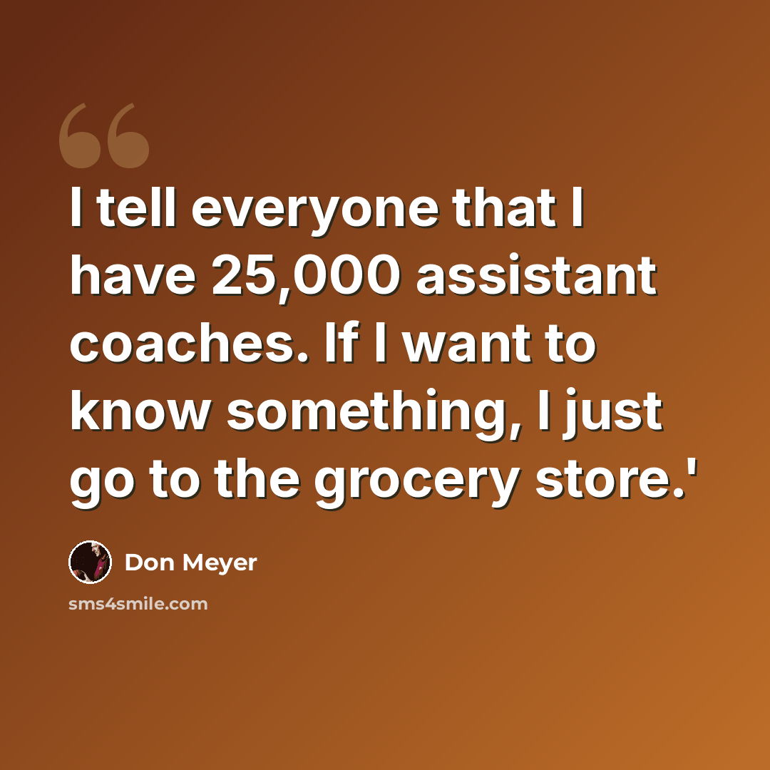 “I tell everyone that I have 25,000 assistant coaches. If I want to know something, I just go to the grocery store.'” quote by Don Meyer
