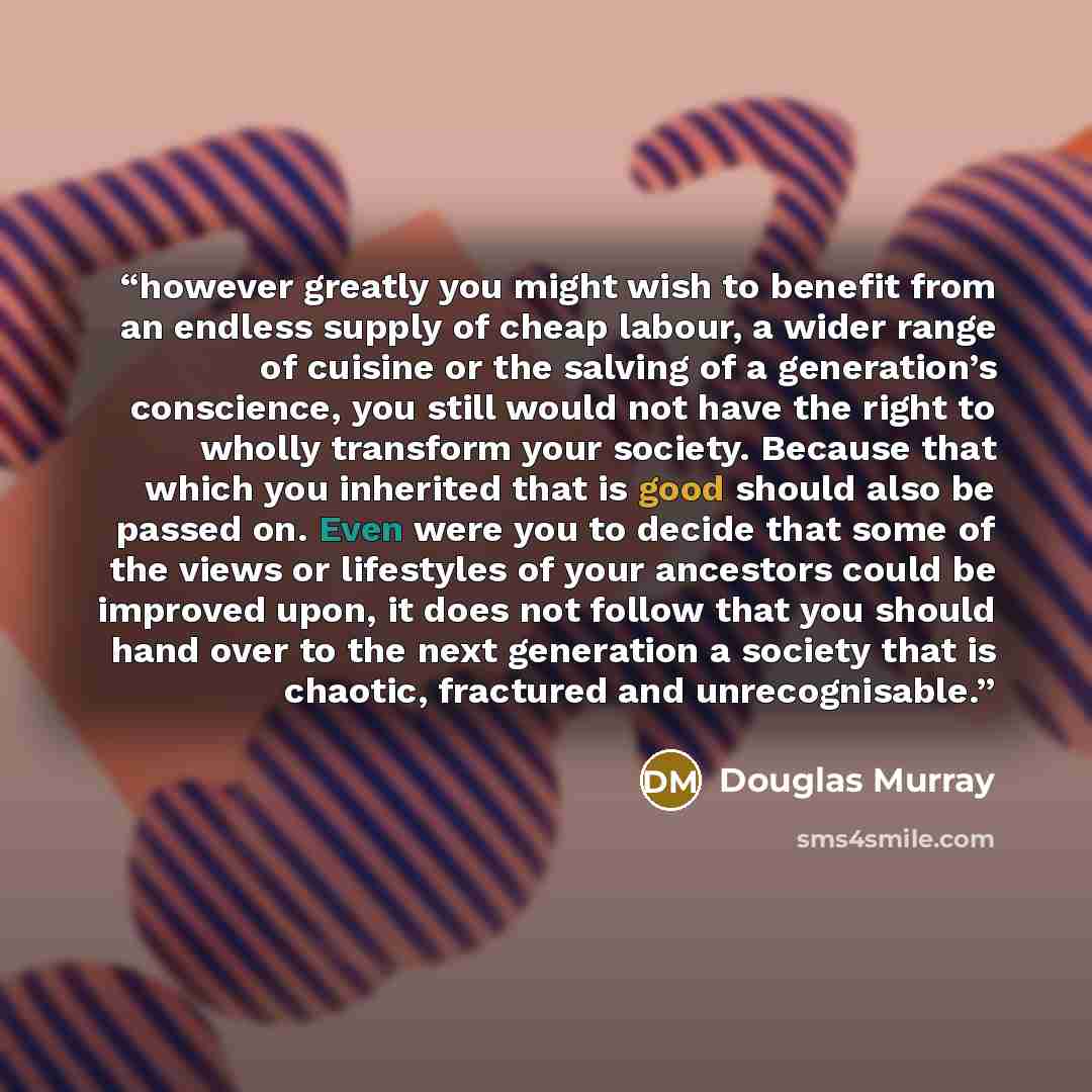 “however greatly you might wish to benefit from an endless supply of cheap labour, a wider range of cuisine or the salving of a generation’s conscience, you still would not have the right to wholly transform your society. Because that which you inherited that is good should also be passed on. Even…” quote by Douglas Murray