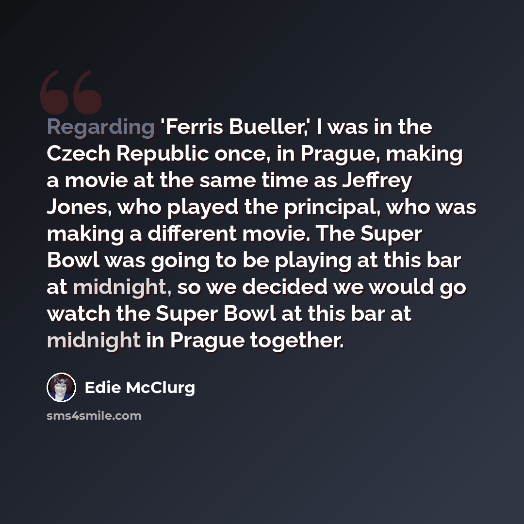“Regarding 'Ferris Bueller,' I was in the Czech Republic once, in Prague, making a movie at the same time as Jeffrey Jones, who played the principal, who was making a different movie. The Super Bowl was going to be playing at this bar at midnight, so we decided we would go watch the Super Bowl at…” quote by Edie McClurg