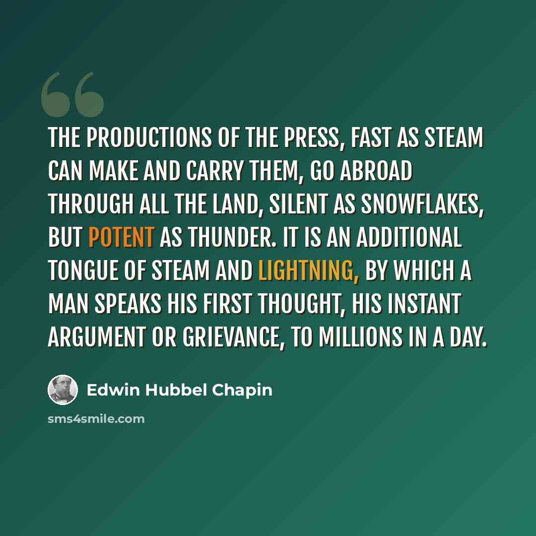 “The productions of the press, fast as steam can make and carry them, go abroad through all the land, silent as snowflakes, but potent as thunder. It is an additional tongue of steam and lightning, by which a man speaks his first thought, his instant argument or grievance, to millions in a day.” quote by Edwin Hubbel Chapin