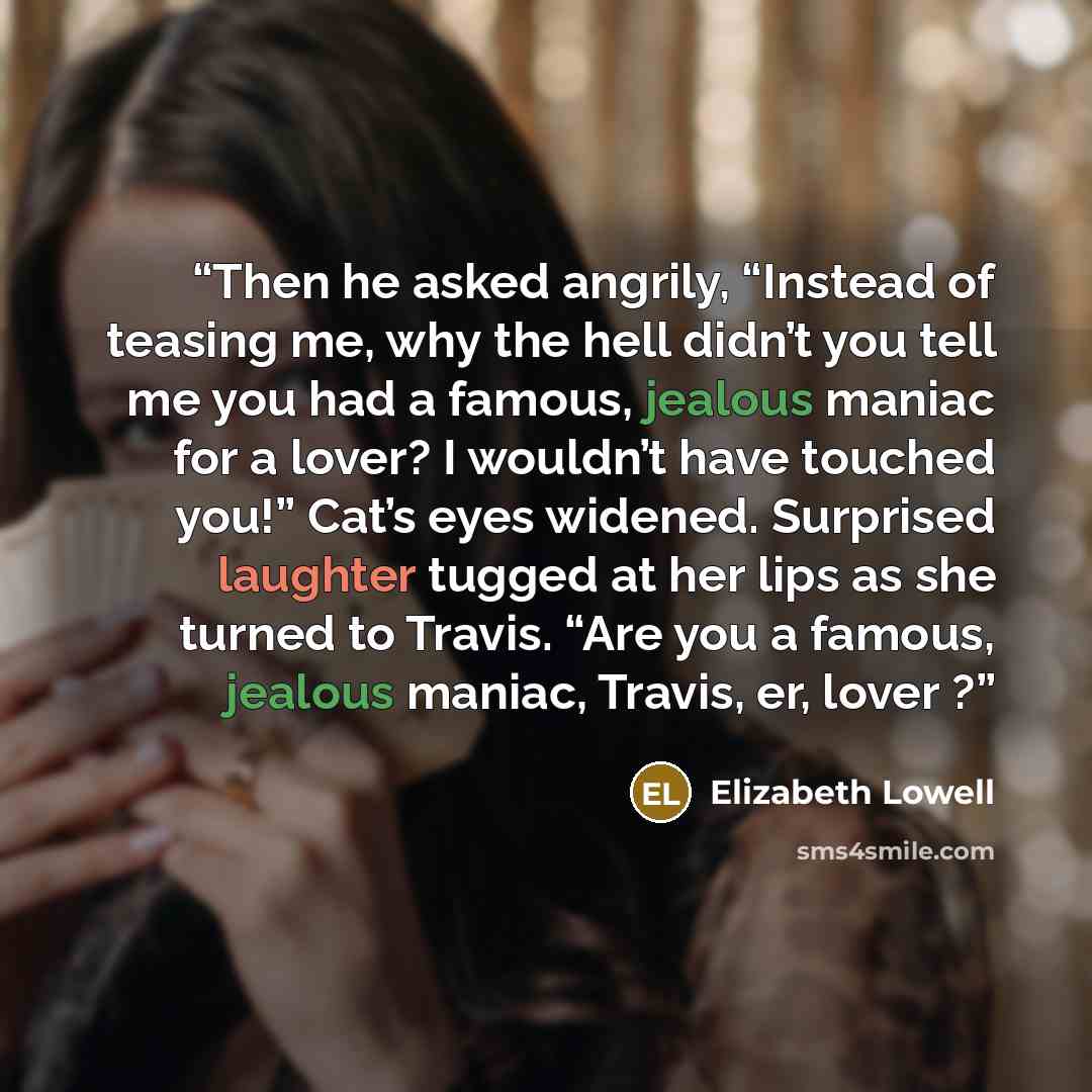 “Then he asked angrily, “Instead of teasing me, why the hell didn’t you tell me you had a famous, jealous maniac for a lover? I wouldn’t have touched you!” Cat’s eyes widened. Surprised laughter tugged at her lips as she turned to Travis. “Are you a famous, jealous maniac, Travis, er, lover ?” quote by Elizabeth Lowell