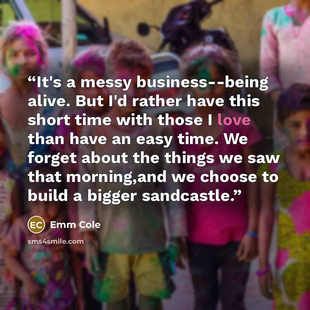 “It's a messy business--being alive. But I'd rather have this short time with those I love than have an easy time. We forget about the things we saw that morning,and we choose to build a bigger sandcastle.” quote by Emm Cole