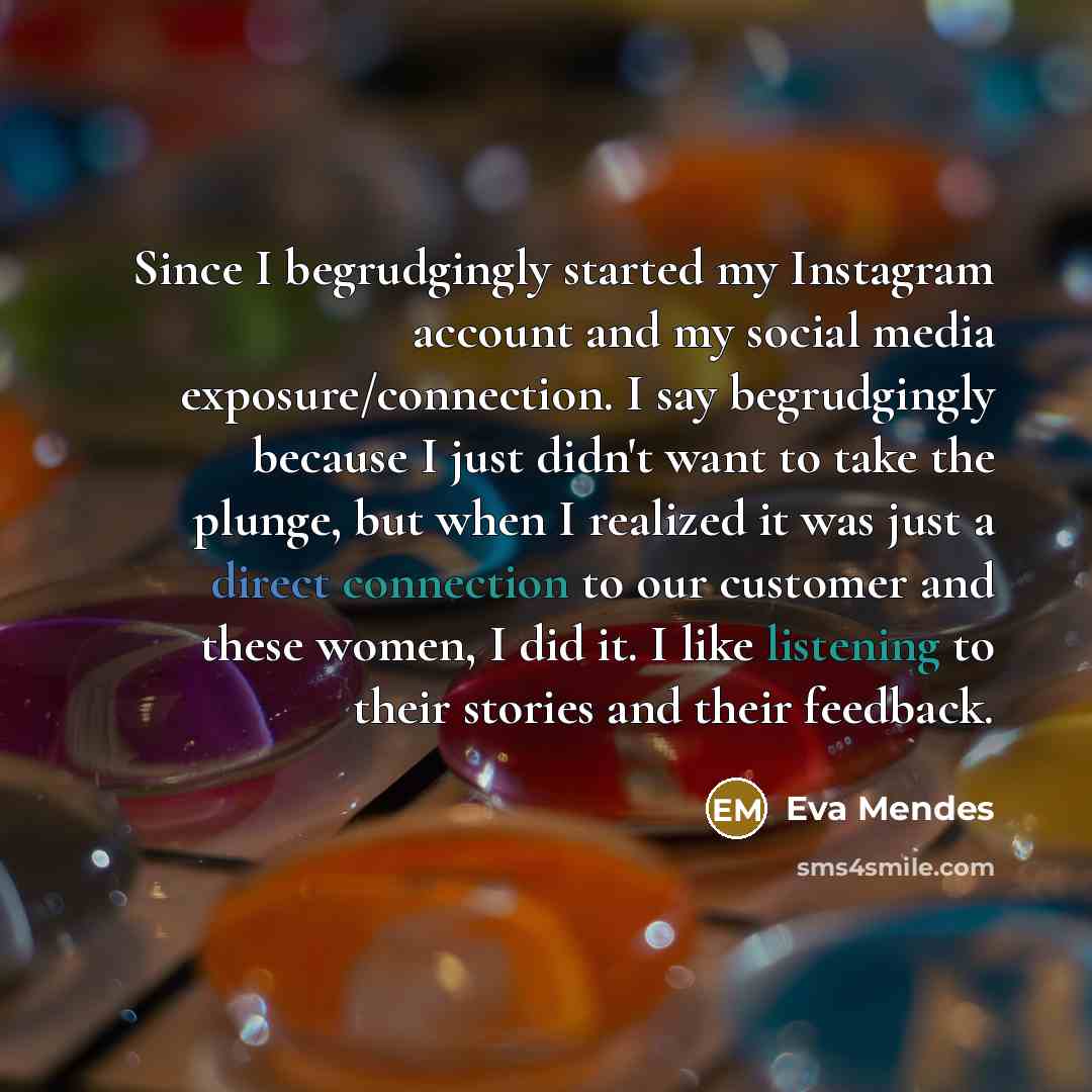 “Since I begrudgingly started my Instagram account and my social media exposure/connection. I say begrudgingly because I just didn't want to take the plunge, but when I realized it was just a direct connection to our customer and these women, I did it. I like listening to their stories and their…” quote by Eva Mendes