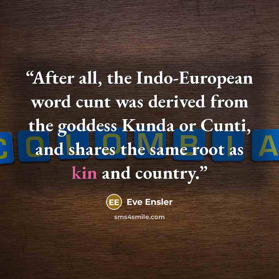 “After all, the Indo-European word cunt was derived from the goddess Kunda or Cunti, and shares the same root as kin and country.” quote by Eve Ensler