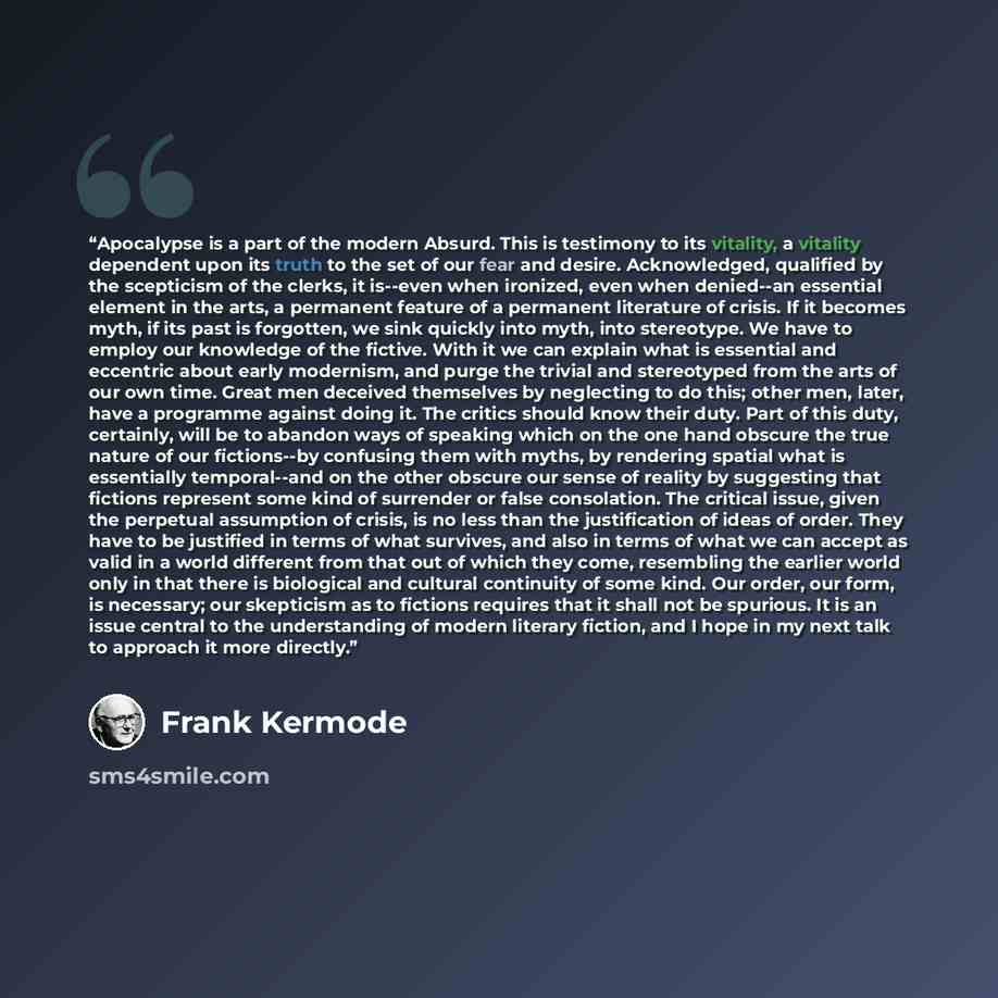 “Apocalypse is a part of the modern Absurd. This is testimony to its vitality, a vitality dependent upon its truth to the set of our fear and desire. Acknowledged, qualified by the scepticism of the clerks, it is--even when ironized, even when denied--an essential element in the arts, a permanent…” quote by Frank Kermode