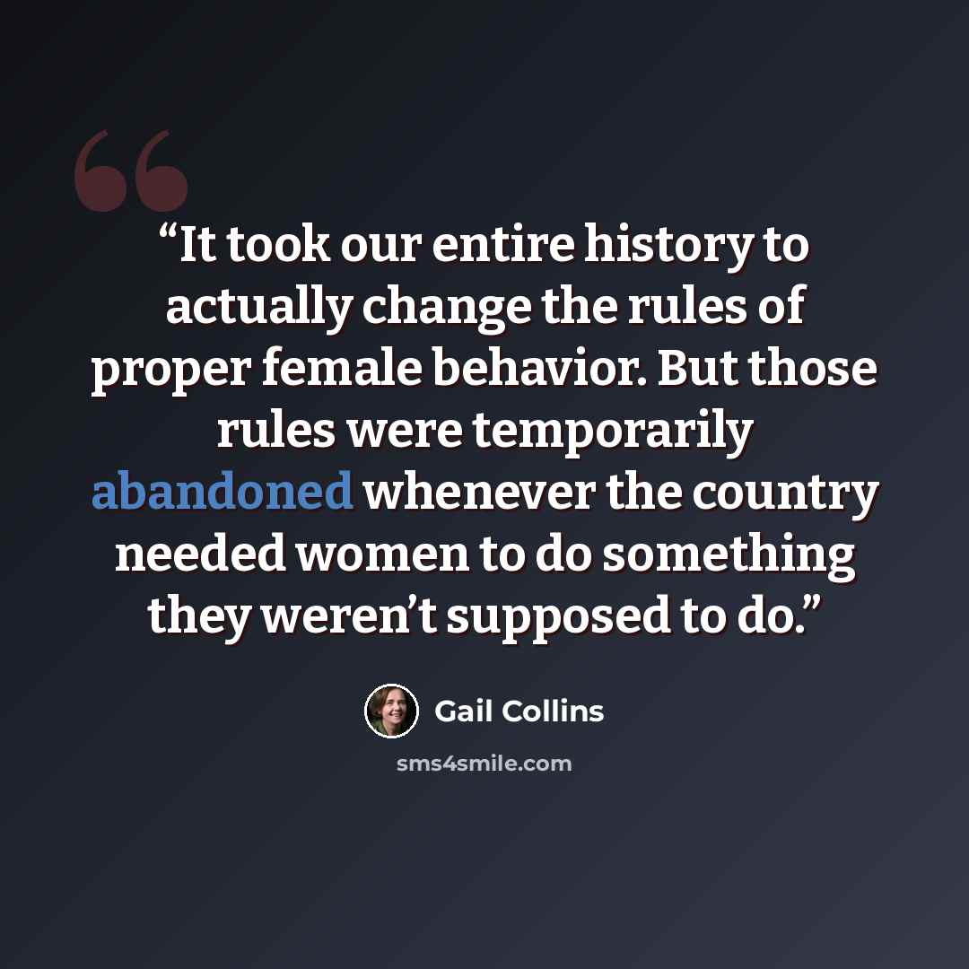 “It took our entire history to actually change the rules of proper female behavior. But those rules were temporarily abandoned whenever the country needed women to do something they weren’t supposed to do.” quote by Gail Collins