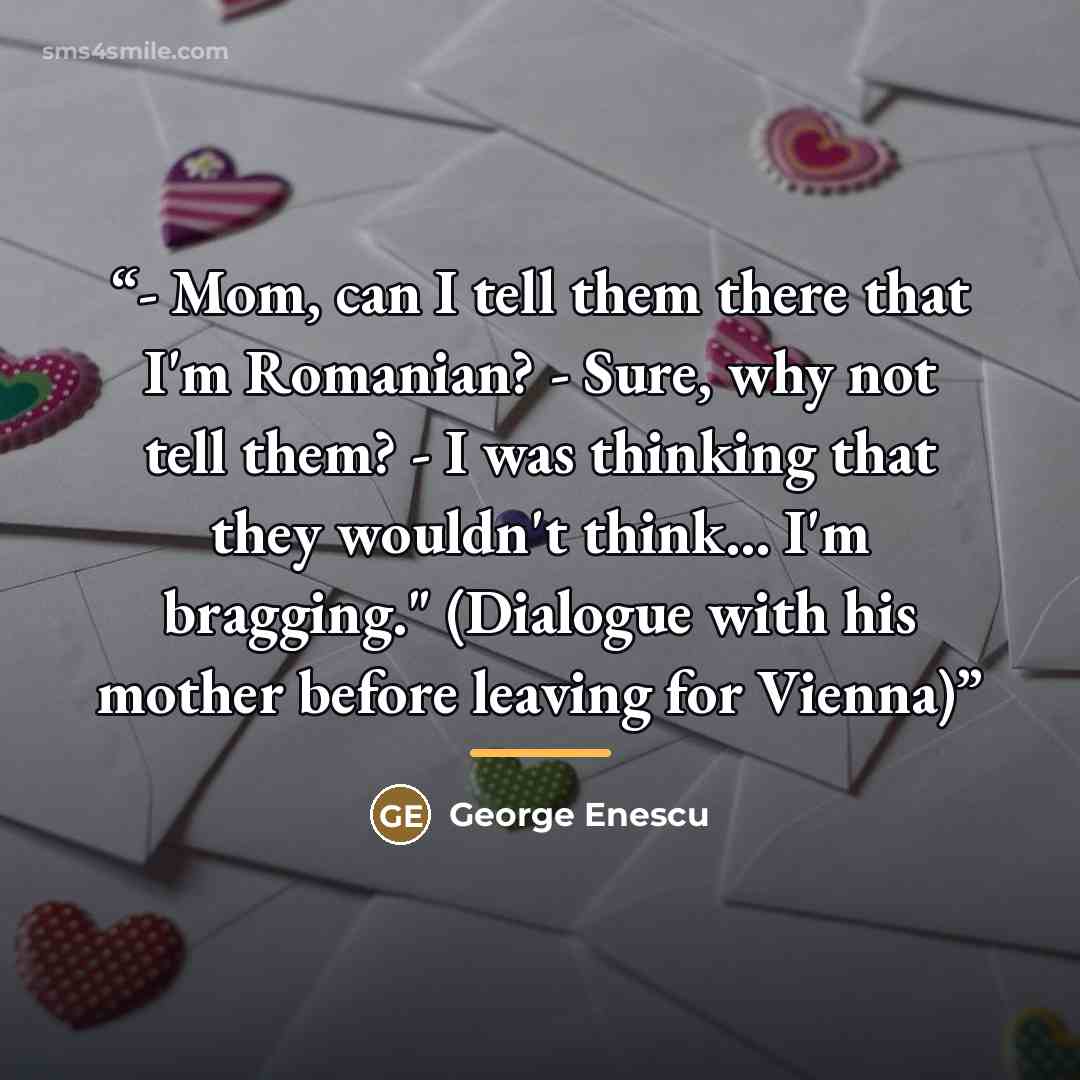 “- Mom, can I tell them there that I'm Romanian? - Sure, why not tell them? - I was thinking that they wouldn't think... I'm bragging." (Dialogue with his mother before leaving for Vienna)” quote by George Enescu