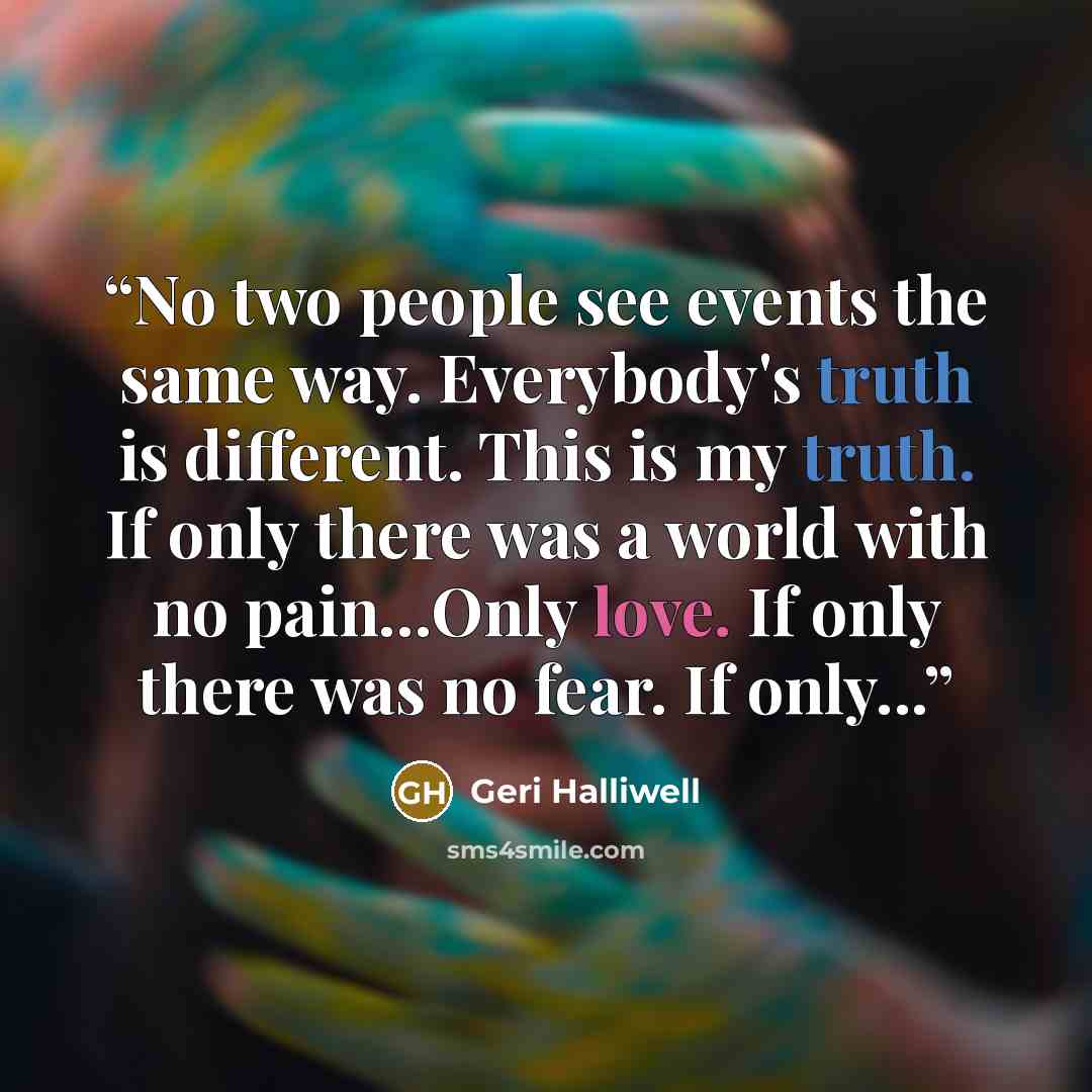 “No two people see events the same way. Everybody's truth is different. This is my truth. If only there was a world with no pain...Only love. If only there was no fear. If only...” quote by Geri Halliwell
