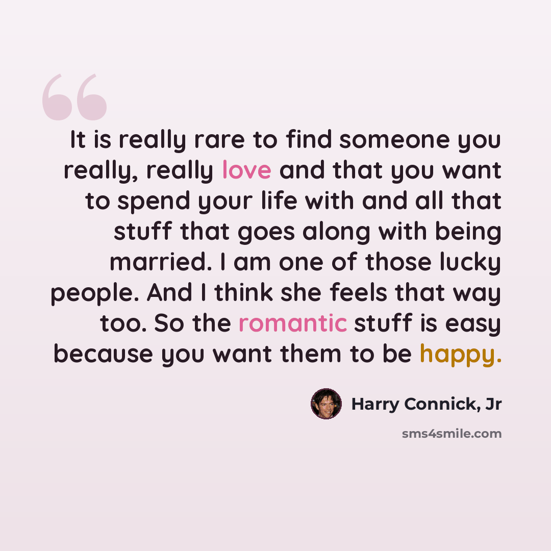 “It is really rare to find someone you really, really love and that you want to spend your life with and all that stuff that goes along with being married. I am one of those lucky people. And I think she feels that way too. So the romantic stuff is easy because you want them to be happy.” quote by Harry Connick, Jr