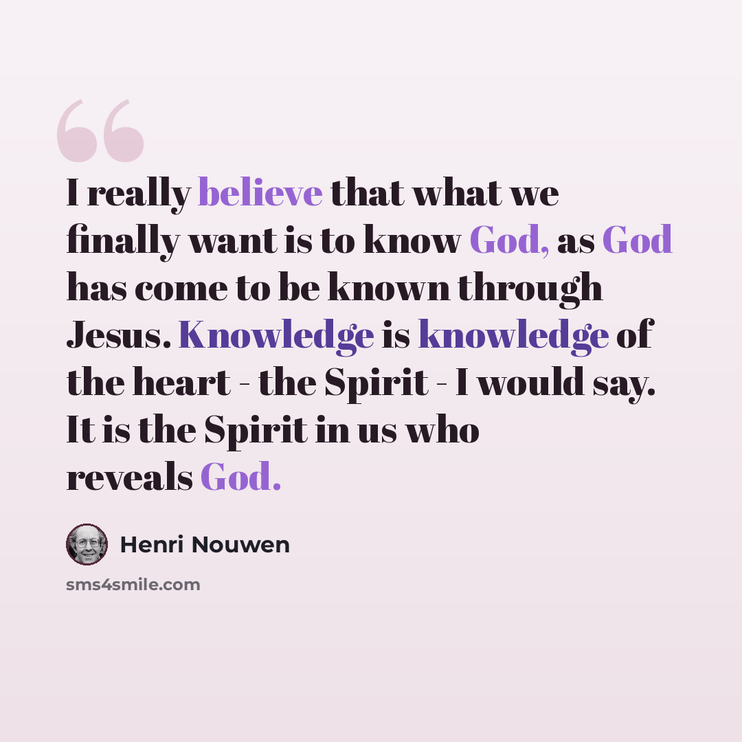 “I really believe that what we finally want is to know God, as God has come to be known through Jesus. Knowledge is knowledge of the heart - the Spirit - I would say. It is the Spirit in us who reveals God.” quote by Henri Nouwen