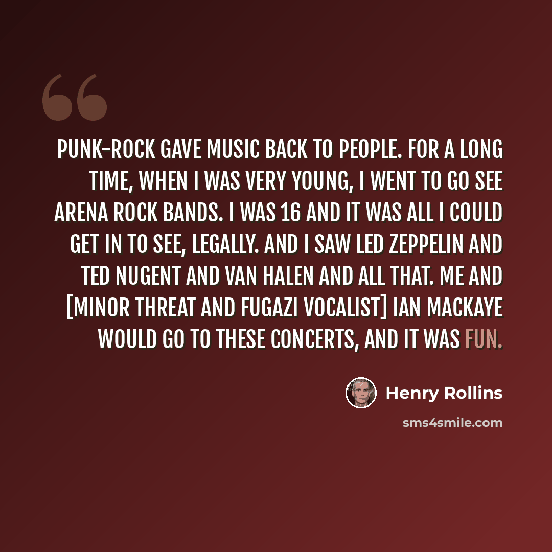 “Punk-rock gave music back to people. For a long time, when I was very young, I went to go see arena rock bands. I was 16 and it was all I could get in to see, legally. And I saw Led Zeppelin and Ted Nugent and Van Halen and all that. Me and [Minor Threat and Fugazi vocalist] Ian MacKaye would go…” quote by Henry Rollins
