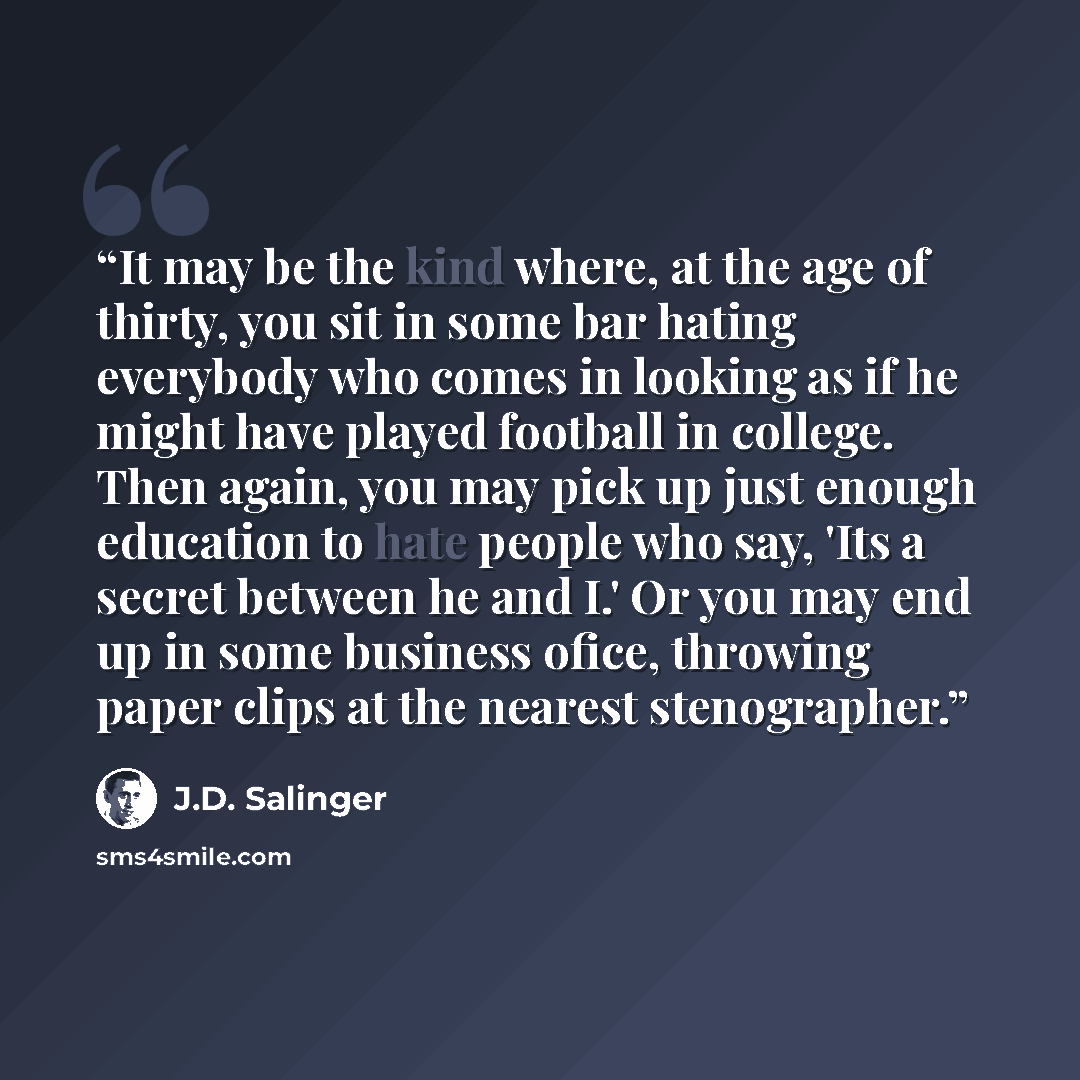 “It may be the kind where, at the age of thirty, you sit in some bar hating everybody who comes in looking as if he might have played football in college. Then again, you may pick up just enough education to hate people who say, 'Its a secret between he and I.' Or you may end up in some business…” quote by J.D. Salinger