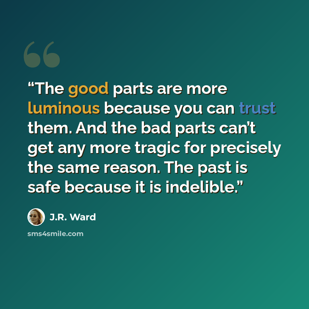 “The good parts are more luminous because you can trust them. And the bad parts can’t get any more tragic for precisely the same reason. The past is safe because it is indelible.” quote by J.R. Ward