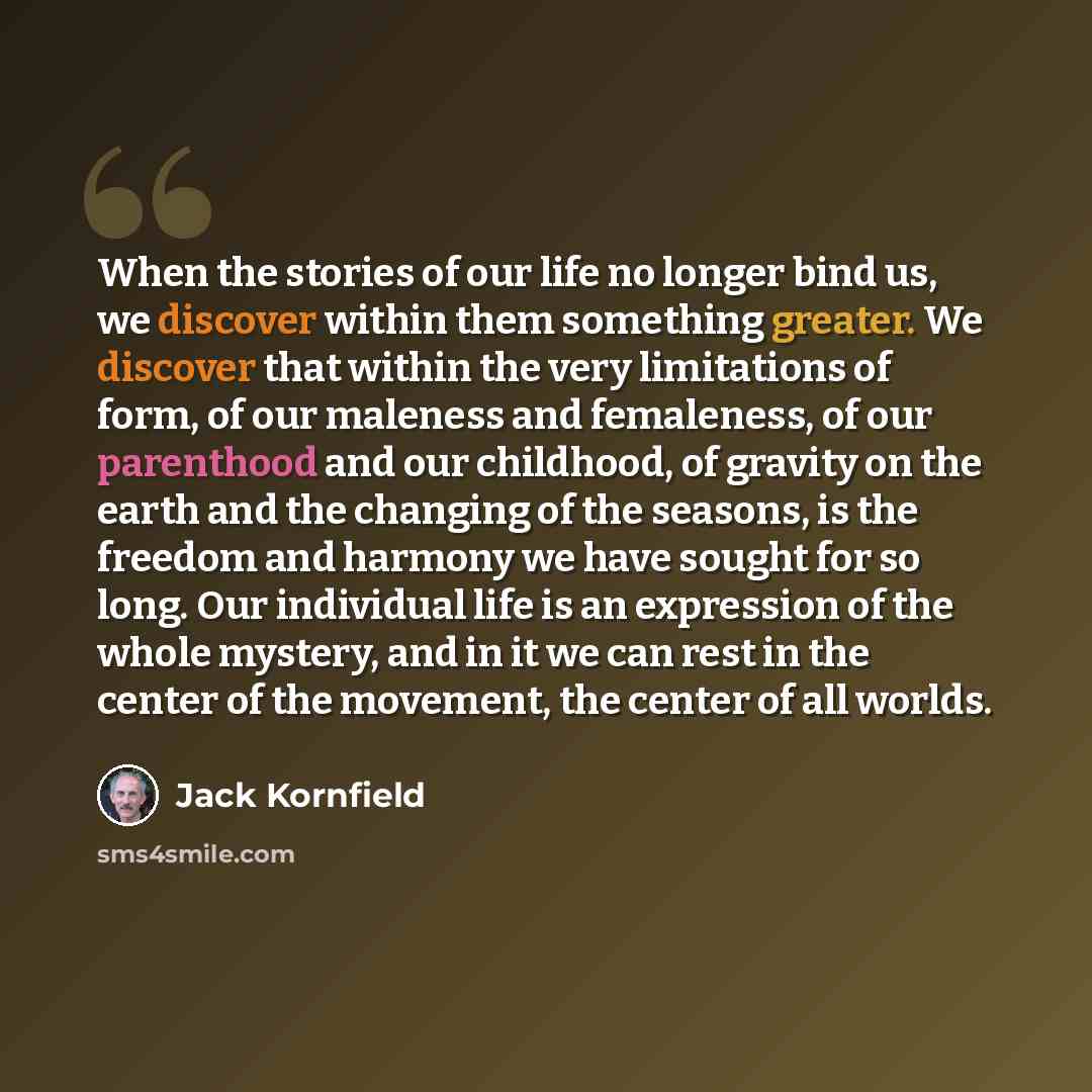 “When the stories of our life no longer bind us, we discover within them something greater. We discover that within the very limitations of form, of our maleness and femaleness, of our parenthood and our childhood, of gravity on the earth and the changing of the seasons, is the freedom and harmony…” quote by Jack Kornfield