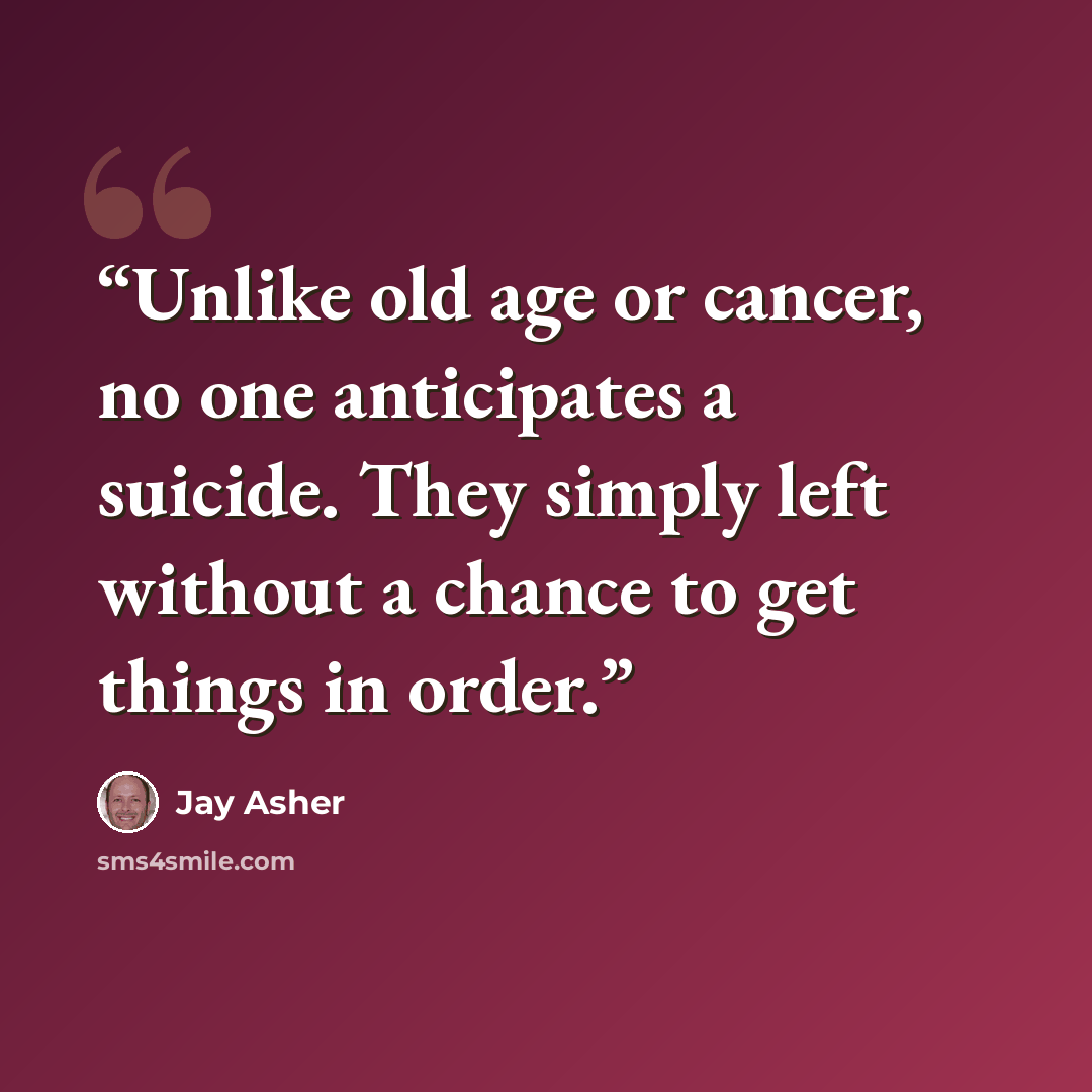 “Unlike old age or cancer, no one anticipates a suicide. They simply left without a chance to get things in order.” quote by Jay Asher