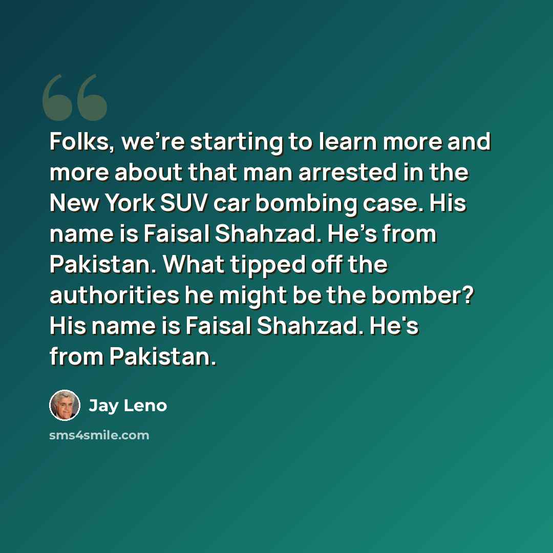 “Folks, we're starting to learn more and more about that man arrested in the New York SUV car bombing case. His name is Faisal Shahzad. He's from Pakistan. What tipped off the authorities he might be the bomber? His name is Faisal Shahzad. He's from Pakistan.” quote by Jay Leno