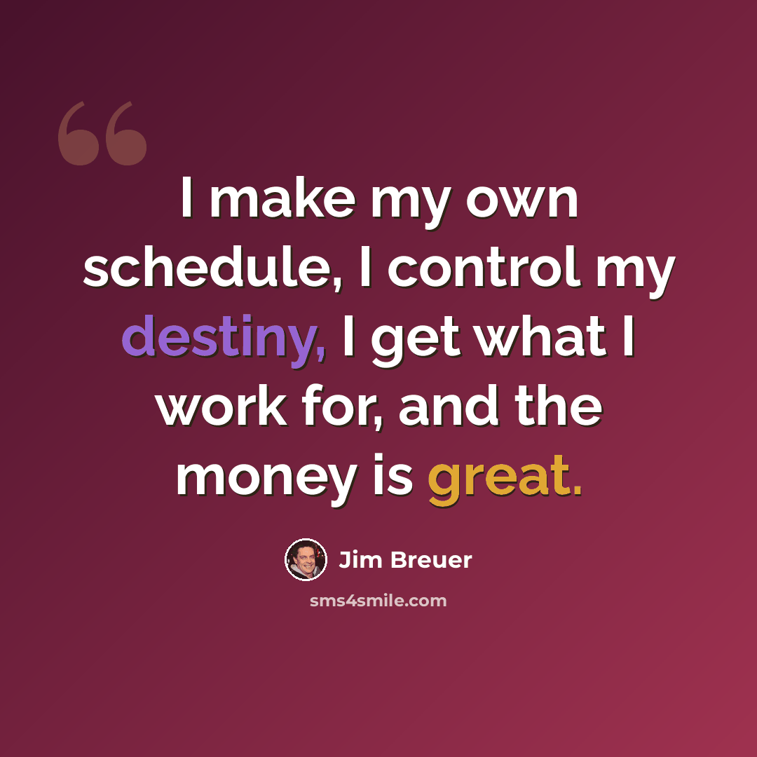 “I make my own schedule, I control my destiny, I get what I work for, and the money is great.” quote by Jim Breuer