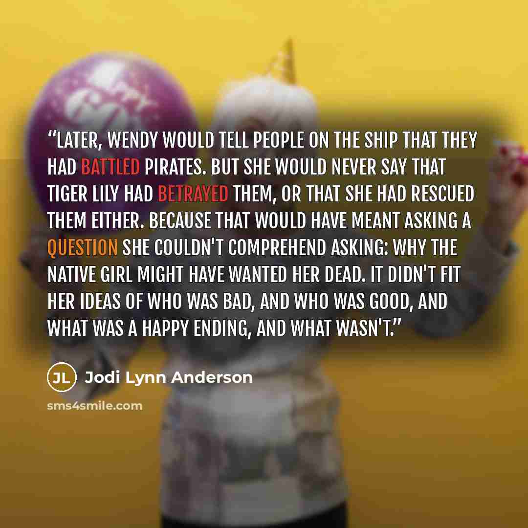 “Later, Wendy would tell people on the ship that they had battled pirates. But she would never say that Tiger Lily had betrayed them, or that she had rescued them either. Because that would have meant asking a question she couldn't comprehend asking: why the native girl might have wanted her dead…” quote by Jodi Lynn Anderson