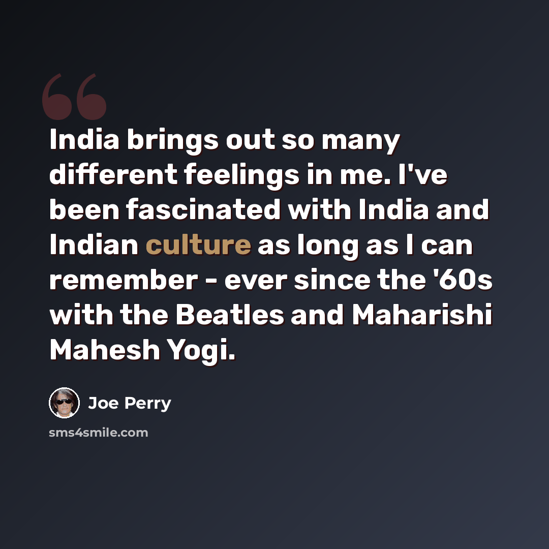 “India brings out so many different feelings in me. I've been fascinated with India and Indian culture as long as I can remember - ever since the '60s with the Beatles and Maharishi Mahesh Yogi.” quote by Joe Perry