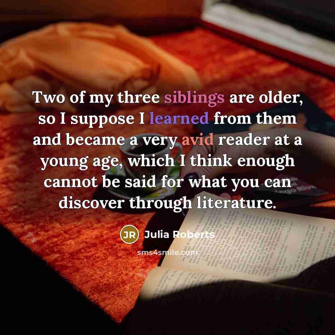 “Two of my three siblings are older, so I suppose I learned from them and became a very avid reader at a young age, which I think enough cannot be said for what you can discover through literature.” quote by Julia Roberts