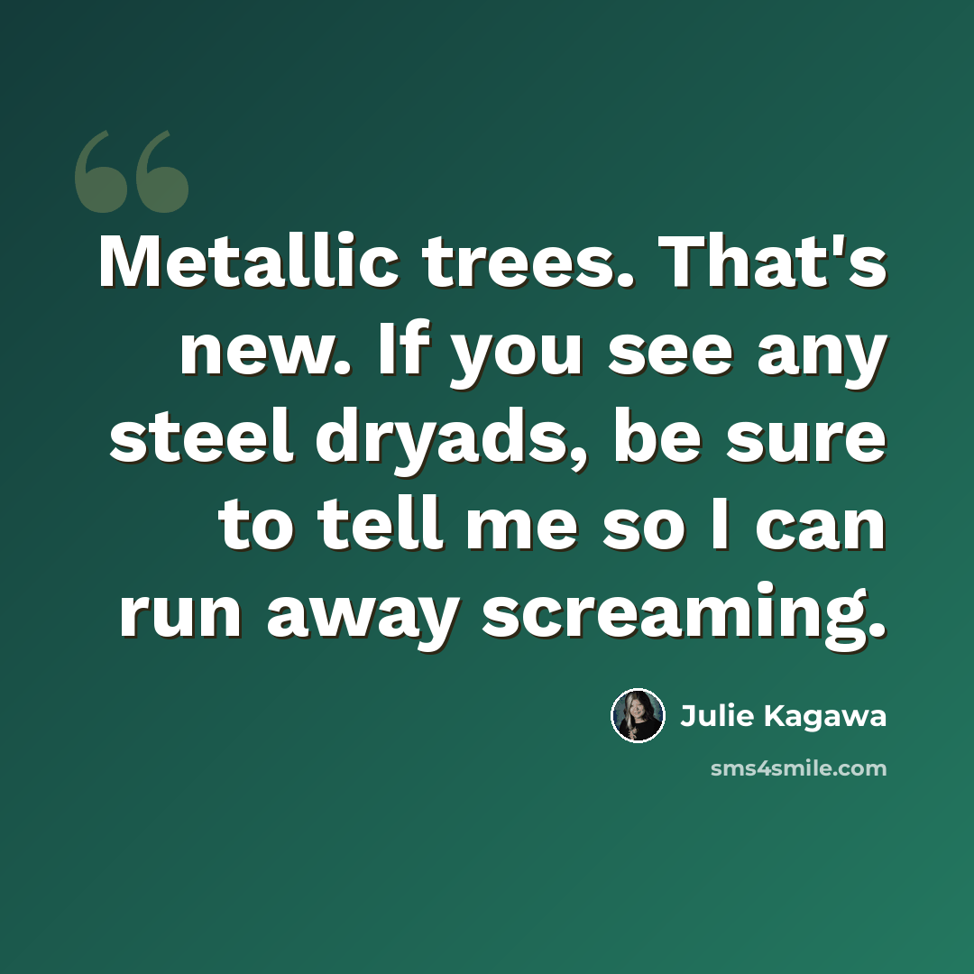 “Metallic trees. That's new. If you see any steel dryads, be sure to tell me so I can run away screaming.” quote by Julie Kagawa