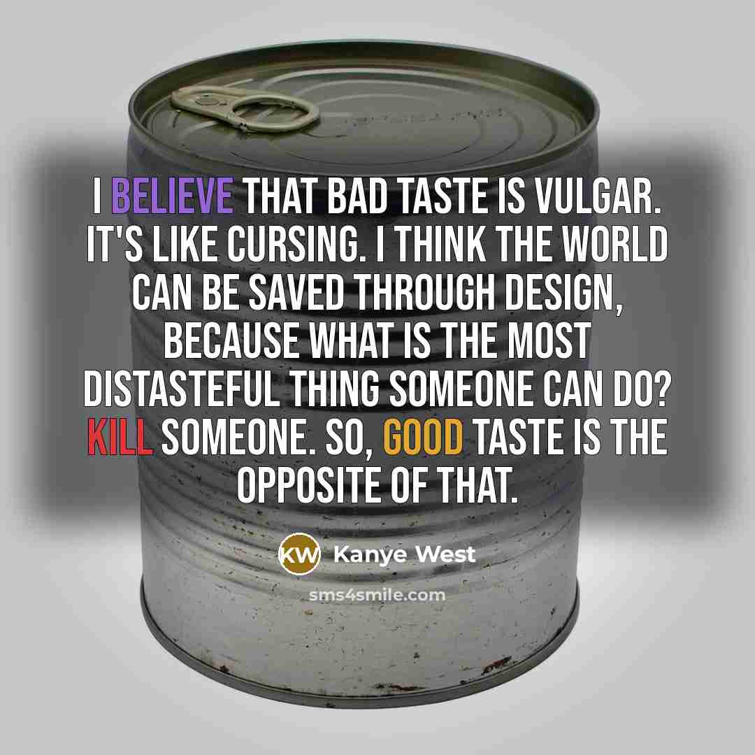 “I believe that bad taste is vulgar. It's like cursing. I think the world can be saved through design, because what is the most distasteful thing someone can do? Kill someone. So, good taste is the opposite of that.” quote by Kanye West