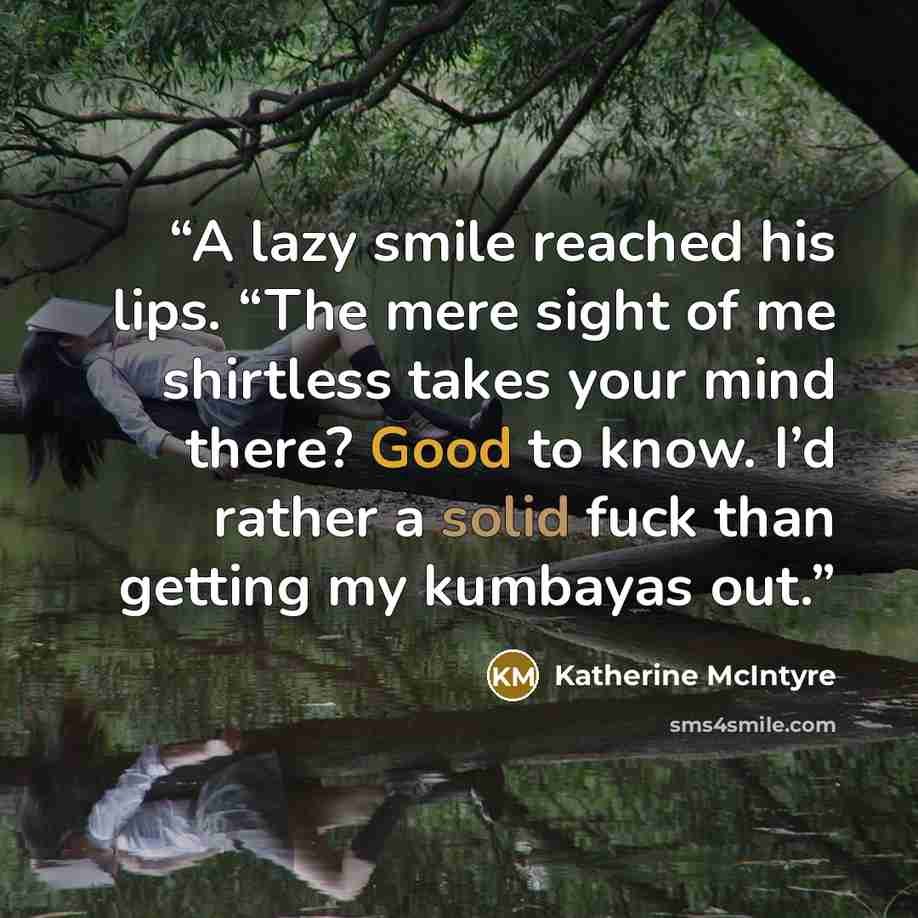 “A lazy smile reached his lips. “The mere sight of me shirtless takes your mind there? Good to know. I’d rather a solid fuck than getting my kumbayas out.” quote by Katherine McIntyre