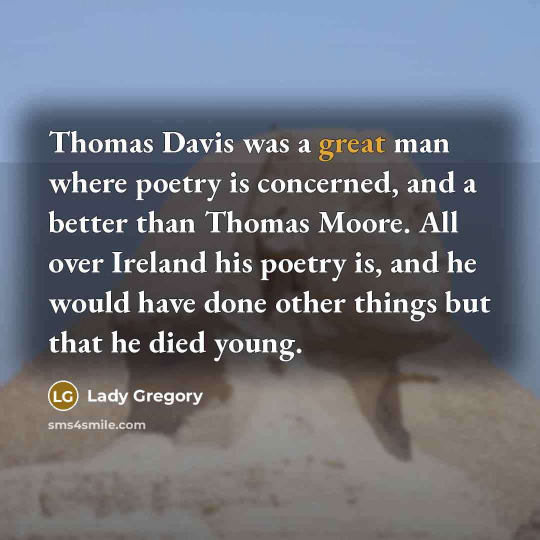 “Thomas Davis was a great man where poetry is concerned, and a better than Thomas Moore. All over Ireland his poetry is, and he would have done other things but that he died young.” quote by Lady Gregory