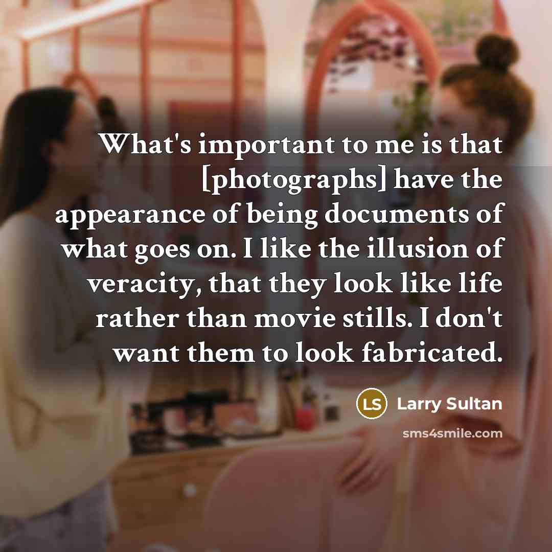 “What's important to me is that [photographs] have the appearance of being documents of what goes on. I like the illusion of veracity, that they look like life rather than movie stills. I don't want them to look fabricated.” quote by Larry Sultan