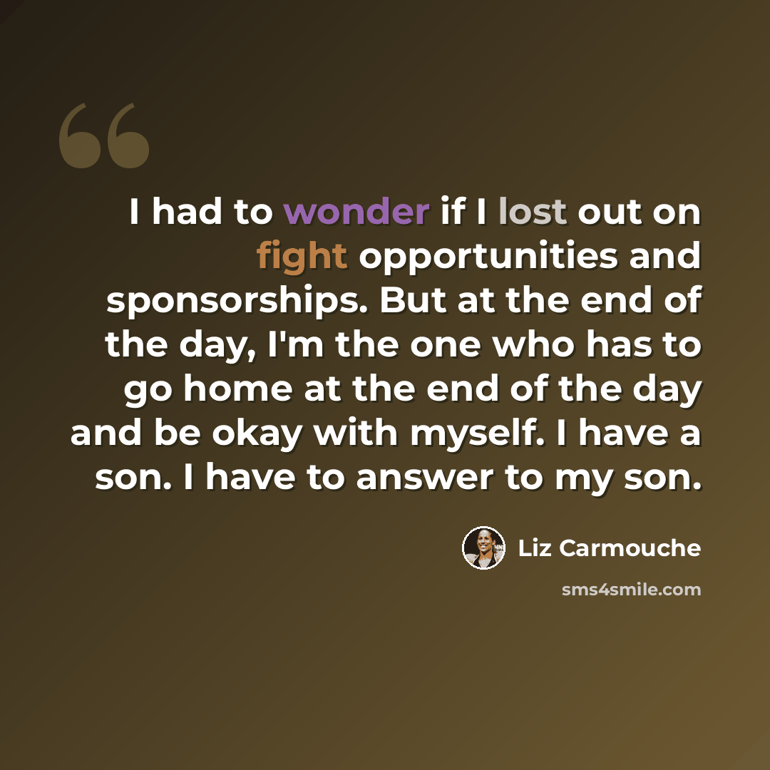 “I had to wonder if I lost out on fight opportunities and sponsorships. But at the end of the day, I'm the one who has to go home at the end of the day and be okay with myself. I have a son. I have to answer to my son.” quote by Liz Carmouche
