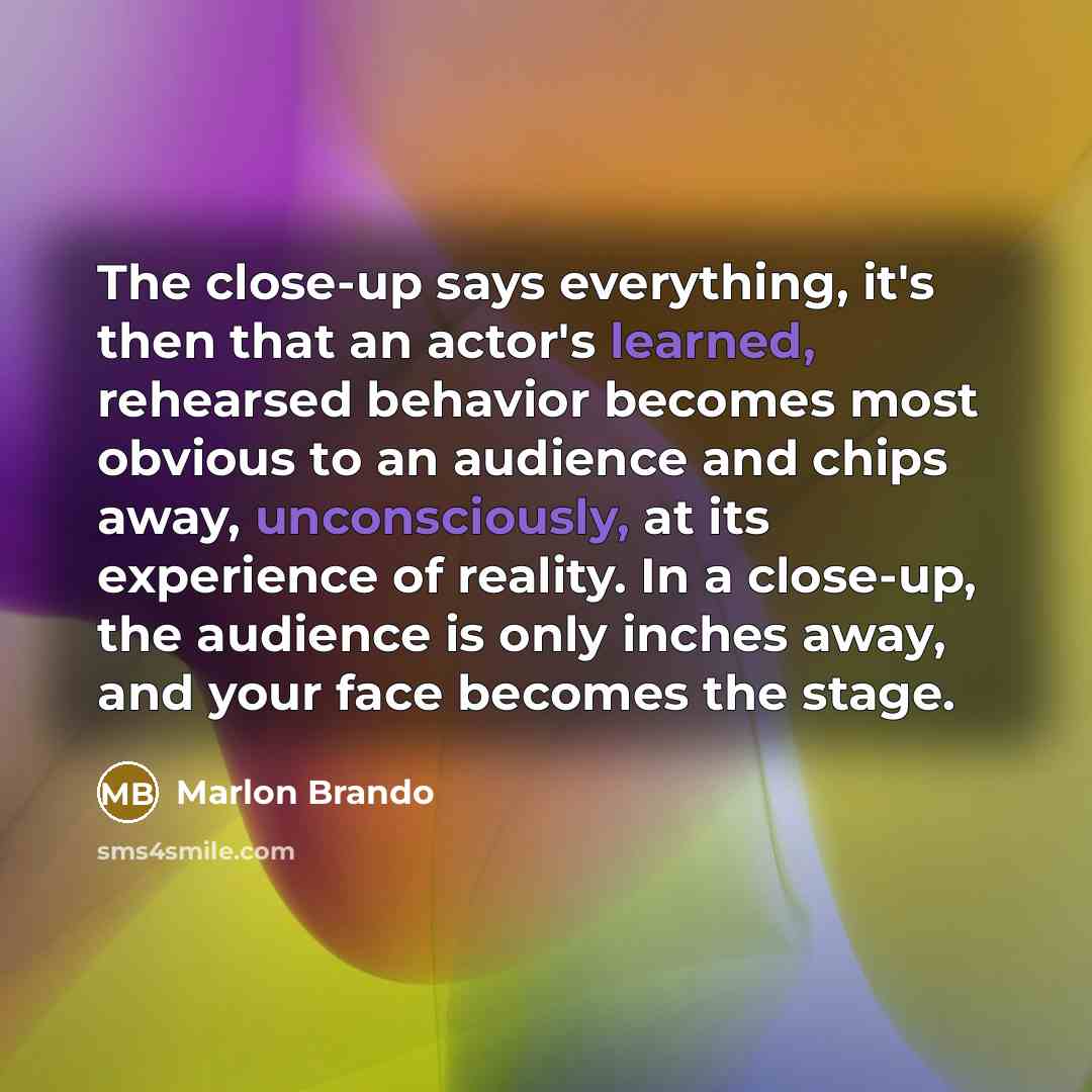“The close-up says everything, it's then that an actor's learned, rehearsed behavior becomes most obvious to an audience and chips away, unconsciously, at its experience of reality. In a close-up, the audience is only inches away, and your face becomes the stage.” quote by Marlon Brando