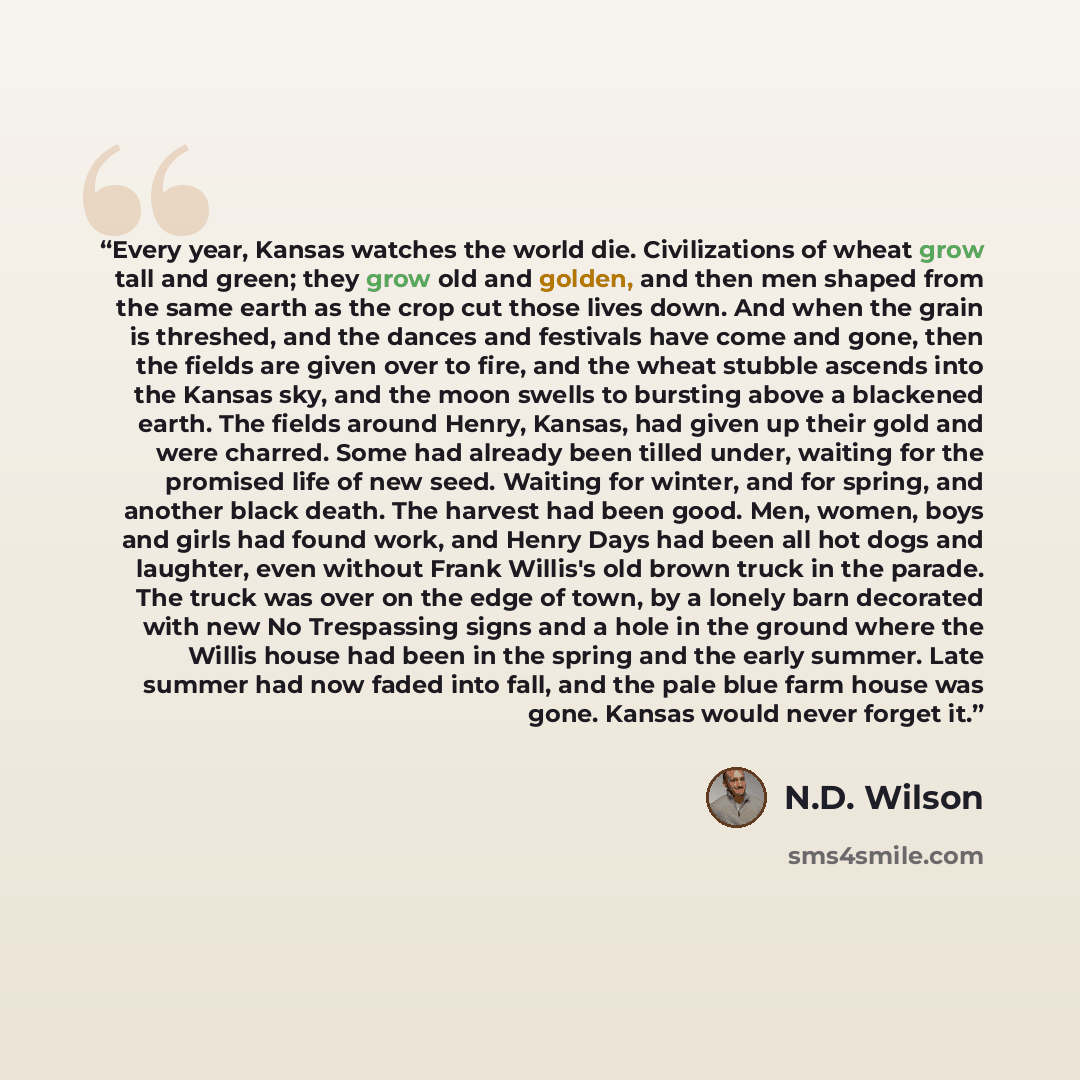 “Every year, Kansas watches the world die. Civilizations of wheat grow tall and green; they grow old and golden, and then men shaped from the same earth as the crop cut those lives down. And when the grain is threshed, and the dances and festivals have come and gone, then the fields are given over…” quote by N.D. Wilson