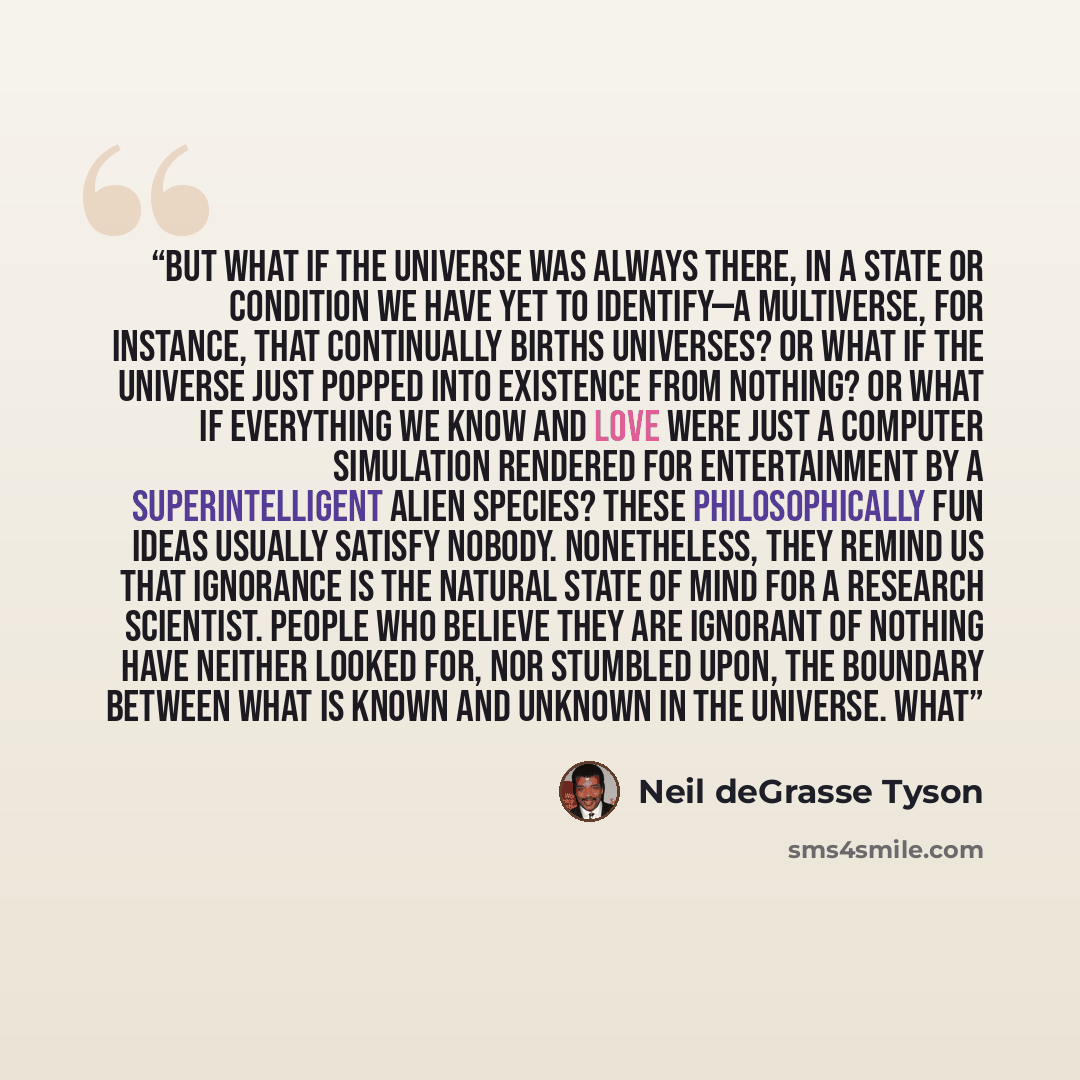 “But what if the universe was always there, in a state or condition we have yet to identify—a multiverse, for instance, that continually births universes? Or what if the universe just popped into existence from nothing? Or what if everything we know and love were just a computer simulation rendered…” quote by Neil deGrasse Tyson