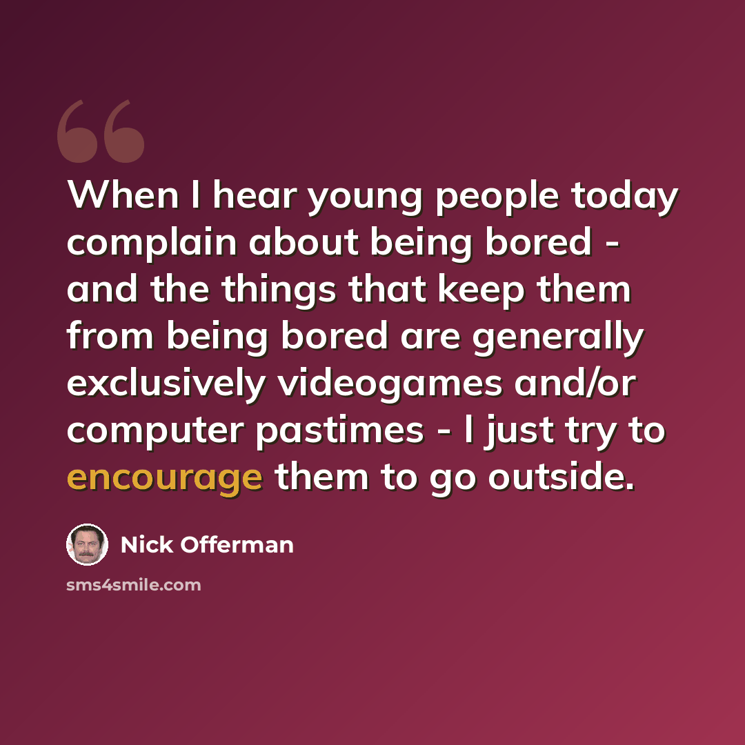 “When I hear young people today complain about being bored - and the things that keep them from being bored are generally exclusively videogames and/or computer pastimes - I just try to encourage them to go outside.” quote by Nick Offerman