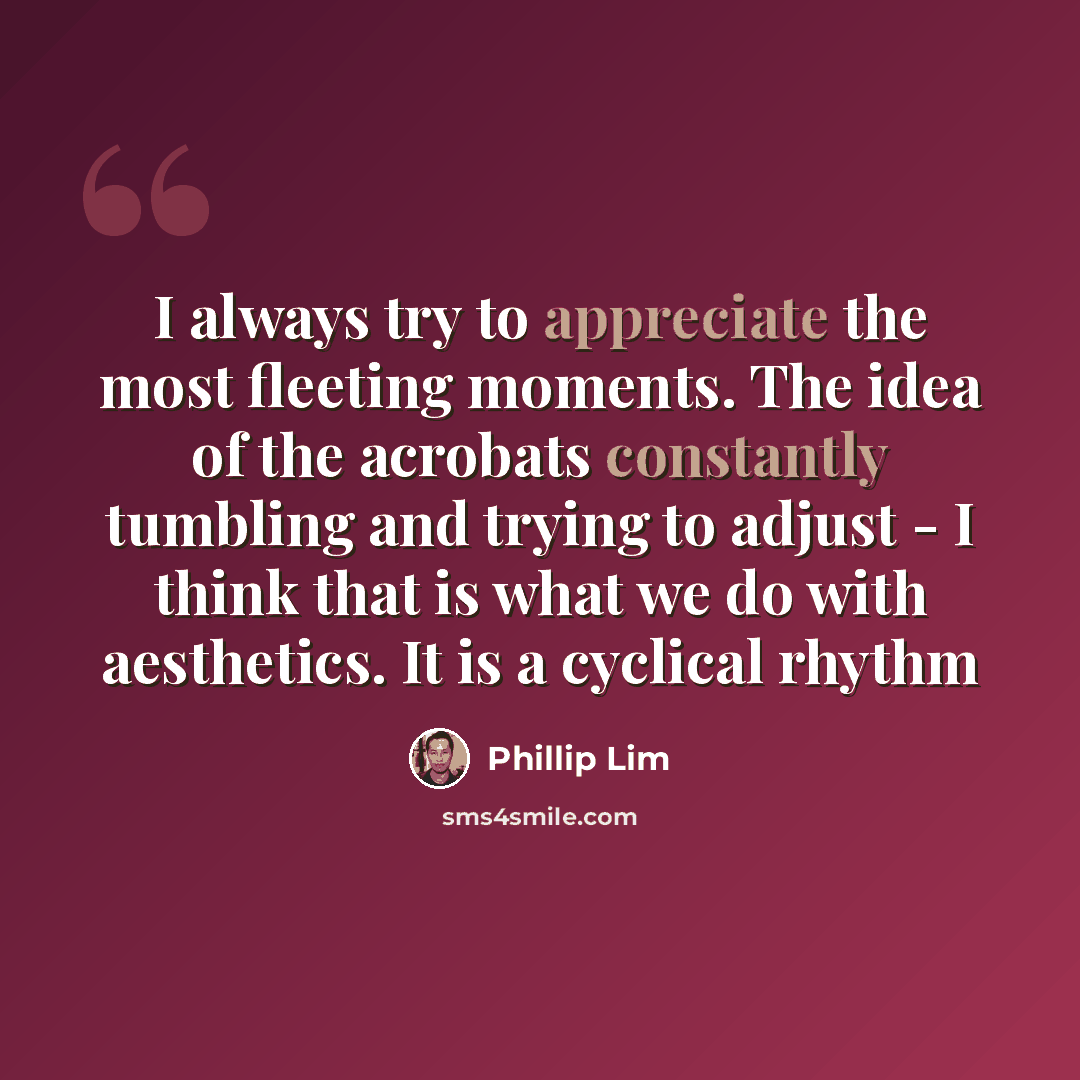“I always try to appreciate the most fleeting moments. The idea of the acrobats constantly tumbling and trying to adjust - I think that is what we do with aesthetics. It is a cyclical rhythm” quote by Phillip Lim