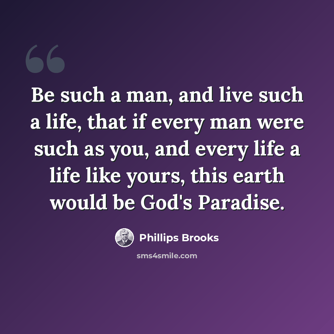 “Be such a man, and live such a life, that if every man were such as you, and every life a life like yours, this earth would be God's Paradise.” quote by Phillips Brooks