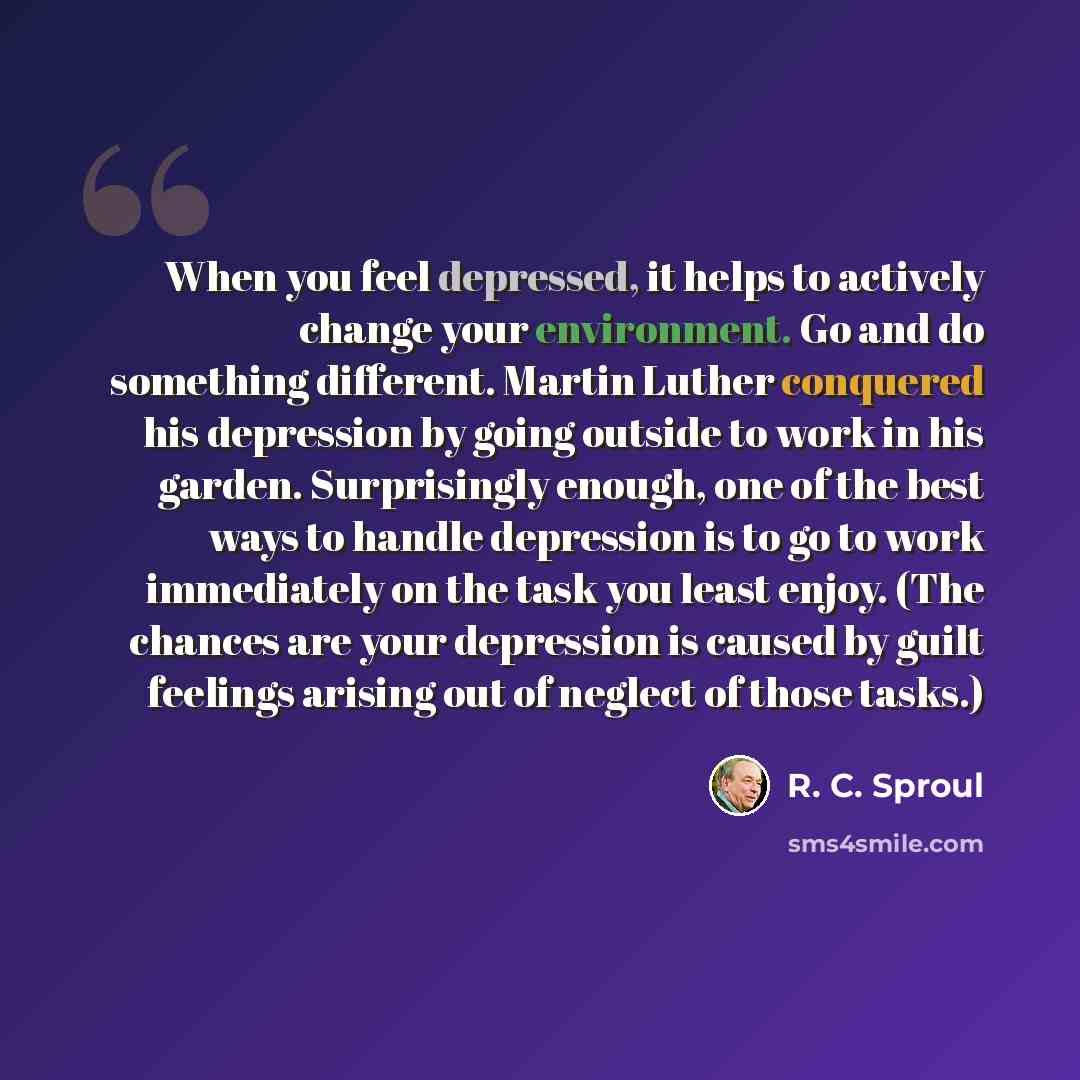 “When you feel depressed, it helps to actively change your environment. Go and do something different. Martin Luther conquered his depression by going outside to work in his garden. Surprisingly enough, one of the best ways to handle depression is to go to work immediately on the task you least…” quote by R. C. Sproul