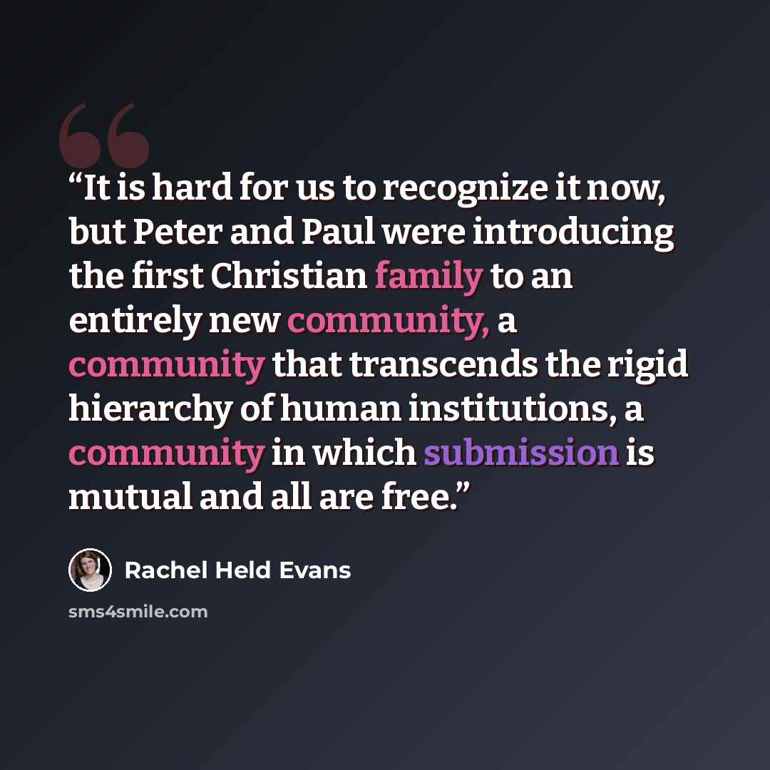 “It is hard for us to recognize it now, but Peter and Paul were introducing the first Christian family to an entirely new community, a community that transcends the rigid hierarchy of human institutions, a community in which submission is mutual and all are free.” quote by Rachel Held Evans