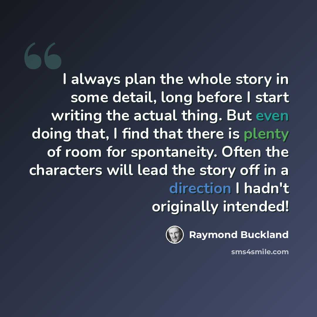 “I always plan the whole story in some detail, long before I start writing the actual thing. But even doing that, I find that there is plenty of room for spontaneity. Often the characters will lead the story off in a direction I hadn't originally intended!” quote by Raymond Buckland