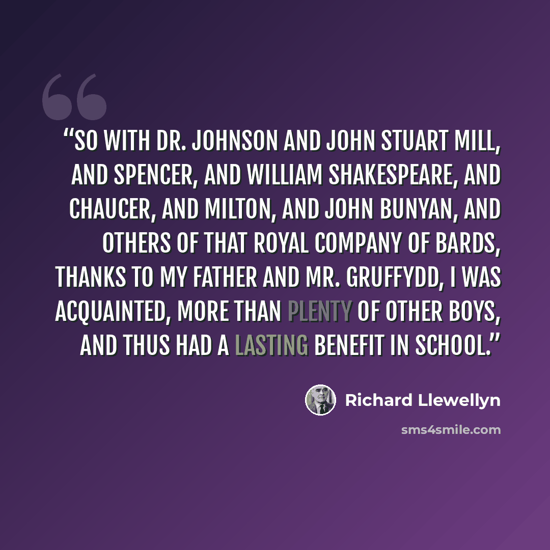 “So with Dr. Johnson and John Stuart Mill, and Spencer, and William Shakespeare, and Chaucer, and Milton, and John Bunyan, and others of that royal company of bards, thanks to my father and Mr. Gruffydd, I was acquainted, more than plenty of other boys, and thus had a lasting benefit in school.” quote by Richard Llewellyn