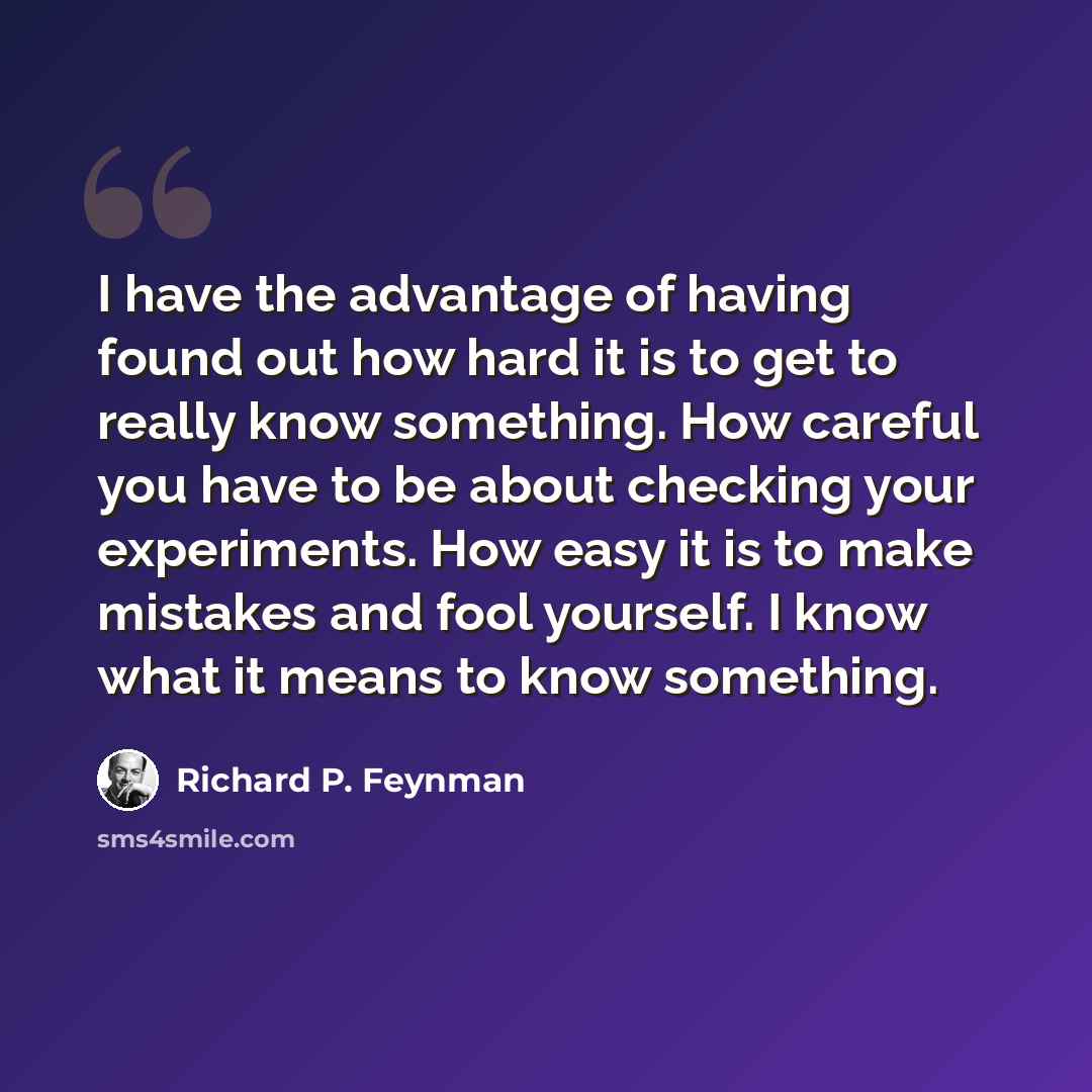 “I have the advantage of having found out how hard it is to get to really know something. How careful you have to be about checking your experiments. How easy it is to make mistakes and fool yourself. I know what it means to know something.” quote by Richard P. Feynman